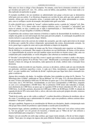 SABEDORIA DO EVANGELHO
Página 19 de 146
Mais uma vez Jesus se dirige a Seus discípulos. No entanto, como havia elementos estranhos ao colé-
gio iniciático por perto (cfr. vers. 14) , utiliza, como de hábito, uma parábola. Talvez mais tarde a te-
nha explicado em particular ao grupo.
O exemplo escolhido é de um mordomo ou administrador (em grego ecônomo) que se demonstrou
infiel para com seu senhor. E as falcatruas chegaram aos ouvidos do amo, pelo que este, agindo corre-
tamente, afirma que ouviu acusações sérias, e portanto pede que lhe sejam apresentadas as contas,
pois, caso se verifique o acerto da acusação, não poderá mais gerir seus bens.
O verbo diabállô tem o sentido de "acusar", embora também aceite o sentido de "caluniar" (cfr. Dan.
3:8, 9 e 2.º Mac. 3:11). Desse verbo vem o adjetivo diábolos, que é o "acusador", o "adversário" que
acusa ou calunia, ou seja, a matéria que se opõe à espiritualização, o "Anti-Sistema" (P. Ubaldi) ou
pólo negativo, em que mergulha a Centelha ou Mônada.
O parabolista não esclarece (nem interessa à história) a espécie de desonestidade do mordomo, se era
simples má gestão ou real malversação dos bens para proveito próprio. A continuação da parábola de-
mostra inclusive a que ponto podia chegar: falsário.
O administrador estava tão convicto da verdade das acusações, que não cogita aproveitar-se do ensejo
de defesa que o patrão lhe coloca à disposição: apresentação das contas, demonstrando correção. Ao
invés, passa logo a cogitar de como sair-se para defender-se depois de despedido.
Resolve aproveitar o curto espaço de tempo que lhe ficou à disposição para organizar seu balanço, a
fim de falsificar a escrituração. Mas engaja os devedores em sua falsificação, de forma a tê-los presos
a si, impossibilitados de acusá-lo sem que também sejam envolvidos no mesmo crime; e daí, uma vez
complicados pela cumplicidade, se verem obrigados a dar cobertura ao mordomo despedido.
O "devedor" (chreôpheilétês) de que fala o texto é aquele que realizou a compra e ainda a não pagou,
por ter que fazê-lo apenas 30 ou 60 dias "fora o mês". Modificando a escrituração do balanço, e modi-
ficando a fatura de entrega da mercadoria, nada apareceria de errado, embora toda a transação fosse
desonesta.
O mordomo, ainda investido de suas funções, convoca os devedores, embora cada um seja introduzido
em particular, conforme especifica o texto. A cada um é feita, inicialmente, a pergunta de "quanto
deve", ou seja é pedida uma "confissão de dívida" explícita para que fique bem clara a transação irre-
gular a realizar-se.
Apenas dois exemplos são dados. As medidas utilizadas, bem estudadas no artigo do Pe. Barrois, "La
Métrologie dans 1a Bible", publicado na "Revue Biblique" de 1931 (pág. 212), são bem diferentes uma
da outra. O batos (do hebraico bâth) tem 39.384 litros ao passo que o coros (do hebraico kôrs) tem dez
vezes mais, isto é, 393.384 litros. Arredondando, os cem batos correspondem a 4.000 litros, enquanto
os cem coros correspondem a 40.000 litros. Daí os primeiros CEM terem sido reduzidos à metade,
num abatimento de 2.000 litros; ao passo que os segundos CEM só foram reduzidos de 20%, isto é, de
8.000 litros. As dívidas, portanto, desceram de 4.000 para 2.000 e de 40.000 para 32.000. A redução da
segunda dívida de 50% seria muito forte e, talvez, não teria sido aceita pelo próprio devedor, temeroso
de ser descoberto.
"Nada há de oculto, que se não venha a conhecer": o senhor descobriu a falcatrua do mordomo, não se
diz como. E reconheceu que o administrador foi atilado e agiu com prudência, embora continue deno-
minando-o "não-justo" (adikías).
Até aqui a parábola. Seguem-se as considerações do Mestre aos discípulos, dando a interpretação mais
chã (já que falava diante de profanos) e aproveitando a ocasião para aconselhá-los.
Em primeiro lugar, salienta a prudência com que agem os filhos "deste eon" (toú aiônos toútou) entre
si, "em sua geração" (eis tên geneán tên heautôn), e lamenta que os "filhos da luz" não utilizem a
mesma habilidade para conquistar o "reino dos céus".
Depois vem um conselho em estilo algo confuso, que requer muita atenção, a fim de ser bem compre-
endido: "fazei para vós amigos da riqueza não justa (Huberto Rohden traduz, com muita propriedade,
 
