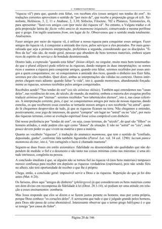 C. TORRES PASTORINO
Página 20 de 146
"riqueza vã") para que, quando esta faltar, vos recebam eles (esses amigos) nas tendas do eon". As
traduções correntes aproveitam o sentido de "por meio de", que recebe a preposição grega ek (cfr. Xe-
nofonte, Helênicas, 3, 2, 11 e Anabase, 2, 3,10; Sófocles, Filoctete, 702 e Plutarco, Temístocles, 4),
para apresentar: "fazei-vos amigos com (por meio da) riqueza vã". No entanto, a Vulgata traduz o ek
pela preposição latina de: fácite vobis amicos de mammona iniquitatis, conservando a mesma perífrase
que o grego. Em inglês usaríamos from, em lugar de by. Observemos que o sentido muda totalmente.
Analisemos.
Fazer amigos por meio da riqueza vã, é utilizar a nossa riqueza para conquistar esses amigos. Fazer
amigos da riqueza vã, é conquistar a amizade dos ricos, pelos serviços a eles prestados. Por mais gene-
ralizada que seja a primeira interpretação, preferimos a segunda, considerando que os discípulos "fi-
lhos da luz" não são, de modo geral, pessoas que abundem de bens terrenos materiais, embora sejam
ricos de espírito de serviço e de bondade desinteressada.
Doutro lado, a expressão "quando esta faltar" (hótan eklipêi, no singular, muito mais bem testemunha-
do que o plural eklípete) pode referir-se às riquezas, dando margem às duas interpretações: se somos
ricos e usamos a riqueza para conquistar amigos, quando esta faltar, seremos recebidos por esses ami-
gos a quem conquistamos; ou: se conquistamos a amizade dos ricos, quando o dinheiro nos fizer falta,
seremos por eles recebidos. Quer dizer, ambas as interpretações são válidas no contexto. Outros intér-
pretes chegam mais adiante: quando faltar "a vida", isto é, quando morrermos, abandonando forçada-
mente as riquezas, seremos recebidos pelos amigos conquistados.
Recebidos aonde? "Nas tendas do eon" (eis tãs aiôníous skênás). Também aqui entendemos nas "casas
deles", nas residências do eon, do século, do mundo, da matéria; embora a maioria dos exegetas prefira
traduzir aiôníous por "eternas": seremos recebidos "nos tabernáculos eternos", isto é, nas casas celesti-
ais. A interpretação corrente, pois, é que: se conquistarmos amigos por meio de nossas riquezas, dando
esmolas, os que receberem essas esmolas se tornarão nossos amigos e nos receberão "no astral", quan-
do lá chegarmos desprovidos de tudo, já que as riquezas ficaram na terra. Não chegamos a entender,
positivamente, esse jogo de interesses, de querer "comprar" um lugar no "astral" ou no "céu", por meio
das riquezas terrenas, como se evolução espiritual fosse coisa comprável com dinheiro.
Daí nossa preferência por "tendas de eon", ou seja, casas terrenas, do "século", do qual são "filhos" os
homens atilados, e onde podem eles agir como "donos" da situação. E não no "astral" ou "céu", onde
pouco devem poder os que vivem na matéria e para a matéria.
Quanto ao vocábulo "riquezas", é tradução do aramaico mammona, que tem o sentido de "confiado,
depositado, ganho", conforme fala também Agostinho (Patrol. Lat. vol. 34 col. 1290): lucrum púnice
mammona dícitur, isto é, "em cartaginês o lucro é chamado mamona".
Seguem-se duas frases em estilo axiomático: fidelidade ou desonestidade são qualidades que não de-
pendem de medida: o fiel e o desonesto o são tanto nas coisas mínimas como nas máximas: é uma ati-
tude intrínseca, congênita na pessoa.
A conclusão imediata é que, se alguém não se tornou fiel na riqueza vã (nos bens materiais) tampouco
merece confiança para receber em depósito as riquezas verdadeiras (espirituais), pois não sendo fiéis
no alheio, não terá oportunidade de receber o que lhe é próprio.
Chega, então, a conclusão geral: impossível servir a Deus e às riquezas. Repetição do que já foi dito
antes (Mat. 6:24).
Os fariseus, ditos aqui "amigos do dinheiro" (philárgyroi) já que consideravam os bens materiais como
um dom divino em recompensa da fidelidade à lei (Deut. 28.1-14), só podiam ter uma atitude em rela-
ção a esses ensinamentos: zombaria.
Mas Jesus responde que eles se dizem e se fazem justos perante os homens, mas por conta própria,
porque Deus conhece "os corações deles". E acrescenta que tudo o que é julgado grande pelos homens,
para Deus não passa de coisa abominável. Interessante observar que o termo grego bdélygma é o que
se renega "por causa do fedor".
 