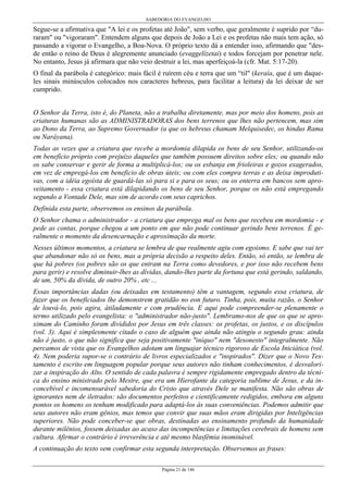 SABEDORIA DO EVANGELHO
Página 21 de 146
Segue-se a afirmativa que "A lei e os profetas até João", sem verbo, que geralmente é suprido por “du-
raram" ou "vigoraram". Entendem alguns que depois de João a Lei e os profetas não mais tem ação, só
passando a vigorar o Evangelho, a Boa-Nova. O próprio texto dá a entender isso, afirmando que "des-
de então o reino de Deus é alegremente anunciado (evaggelízetai) e todos forcejam por penetrar nele.
No entanto, Jesus já afirmara que não veio destruir a lei, mas aperfeiçoá-la (cfr. Mat. 5:17-20).
O final da parábola é categórico: mais fácil é ruírem céu e terra que um “til" (keraía, que é um daque-
les sinais minúsculos colocados nos caracteres hebreus, para facilitar a leitura) da lei deixar de ser
cumprido.
O Senhor da Terra, isto é, do Planeta, não a trabalha diretamente, mas por meio dos homens, pois as
criaturas humanas são as ADMINISTRADORAS dos bens terrenos que lhes não pertencem, mas sim
ao Dono da Terra, ao Supremo Governador (a que os hebreus chamam Melquisedec, os hindus Rama
ou Naráyana).
Todas as vezes que a criatura que recebe a mordomia dilapida os bens de seu Senhor, utilizando-os
em benefício próprio com prejuízo daqueles que também possuem direitos sobre eles; ou quando não
os sabe conservar e gerir de forma a multiplicá-los; ou os esbanja em frioleiras e gozos exagerados,
em vez de empregá-los em beneficio de obras úteis; ou com eles compra terras e as deixa improduti-
vas, com a idéia egoísta de guardá-las só para si e para os seus; ou os enterra em bancos sem apro-
veitamento - essa criatura está dilapidando os bens de seu Senhor, porque os não está empregando
segundo a Vontade Dele, mas sim de acordo com seus caprichos.
Definida esta parte, observemos os ensinos da parábola.
O Senhor chama o administrador - a criatura que emprega mal os bens que recebeu em mordomia - e
pede as contas, porque chegou a um ponto em que não pode continuar gerindo bens terrenos. É ge-
ralmente o momento da desencarnação e aproximação da morte.
Nesses últimos momentos, a criatura se lembra de que realmente agiu com egoísmo. E sabe que vai ter
que abandonar não só os bens, mas a própria decisão a respeito deles. Então, só então, se lembra de
que há pobres (os pobres são os que entram na Terra como devedores, e por isso não recebem bens
para gerir) e resolve diminuir-lhes as dívidas, dando-lhes parte da fortuna que está gerindo, saldando,
de um, 50% da dívida, de outro 20% , etc ...
Essas importâncias dadas (ou deixadas em testamento) têm a vantagem, segundo essa criatura, de
fazer que os beneficiados lhe demonstrem gratidão no eon futuro. Tinha, pois, muita razão, o Senhor
de louvá-lo, pois agira, átiladamente e com prudência. E aqui pode compreender-se plenamente o
termo utilizado pelo evangelista: o "administrador não-justo". Lembramo-nos de que os que se apro-
ximam do Caminho foram divididos por Jesus em três classes: os profetas, os justos, e os discípulos
(vol. 3). Aqui é simplesmente citado o caso de alguém que ainda não atingiu o segundo grau: ainda
não é justo, o que não significa que seja positivamente "iníquo" nem "desonesto" integralmente. Não
percamos de vista que os Evangelhos adotam um linguajar técnico rigoroso de Escola Iniciática (vol.
4). Nem poderia supor-se o contrário de livros especializados e "inspirados". Dizer que o Novo Tes-
tamento é escrito em linguagem popular porque seus autores não tinham conhecimentos, é desvalori-
zar a inspiração do Alto. O sentido de cada palavra é sempre rigidamente empregado dentro da técni-
ca do ensino ministrado pelo Mestre, que era um Hierofante da categoria sublime de Jesus, e da in-
concebível e incomensurável sabedoria do Cristo que através Dele se manifesta. Não são obras de
ignorantes nem de iletrados: são documentos perfeitos e cientificamente redigidos, embora em alguns
pontos os homens os tenham modificado para adaptá-los às suas conveniências. Podemos admitir que
seus autores não eram gênios, mas temos que convir que suas mãos eram dirigidas por Inteligências
superiores. Não pode conceber-se que obras, destinadas ao ensinamento profundo da humanidade
durante milênios, fossem deixadas ao acaso das incompetências e limitações cerebrais de homens sem
cultura. Afirmar o contrário é irreverência e até mesmo blasfêmia inominável.
A continuação do texto vem confirmar esta segunda interpretação. Observemos as frases:
 