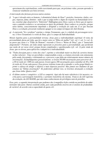 SABEDORIA DO EVANGELHO
Página 23 de 146
aproximam dos espiritualistas, estão exercitando para que, em próximas vidas, possam aprender a
renunciar totalmente aos bens terrenos.
A intervenção dos fariseus provoca outros ensinos.
f) "o que é elevado entre os homens, é abominável diante de Deus": posições, honrarias, títulos, car-
gos, riquezas, fama, domínio - tudo o que se julga nobre e digno de respeito na humanidade terre-
na, constitui algo desprezível e "fedorento" (bdélygma) para Deus e para os Seres que já supera-
ram o caminho evolutivo e se encontram no ápice da pirâmide. Deus conhece os corações, porque
neles habita, conscientemente impelindo e dirigindo a evolução de cada um. E os que buscam
Deus e a evolução, procuram realmente apagar-se no campo terráqueo do Anti-Sistema.
g) A expressão "lei e profetas" exprime o Antigo Testamento, que é o símbolo da personagem terre-
na; o Novo Testamento é o reino de Deus, que é o campo da Individualidade.
Moisés legislou para a personalidade terrena; Jesus para a individualidade espiritual. O reino da
personalidade durou até João, que foi o maior entre os "filhos de mulher" (cfr. vol. 1, vol. 3 e vol. 4);
ao passo que Jesus é o "Filho do Homem", trazendo à Terra o "Reino de Deus", que é "anunciado
alegremente". Portanto, até João ainda vigoravam os preceitos para a personalidade, que perderam
sua razão de ser nesse nível, porque foram completados e aperfeiçoados (cfr. vol. 2) pela vinda de
Jesus, que os elevou, para aplicá-los e adaptá-los à individualidade.
h) "Todos forcejam para o reino dos céus", exprime a velocidade maior no final da carreira (motus
in fine velocior) . Uma vez percebida e compreendida a meta, a criatura envereda com entusiasmo
pela senda, forcejando e violentando-se, e percorre o que falta em relativamente menor número de
encarnações. Exemplifiquemos grosseiramente: se levara 80.000 encarnações para percorrer de 1
a 80 (à razão de 1.000 em cada passo), levará agora 200 encarnações para caminhar de 80 a 100
(à razão de 10 em cada passo). Essa pressa violenta (como dá a entender o verbo grego biázô) ex-
prime o esforço de atingir o objetivo o mais depressa possível. Mas jamais nos iludamos de que
estamos na "última encarnação". Só poderemos afirmar isso, se tivermos alcançado a evolução
que Jesus tinha. Quem a tem?
i) O último ensino é categórico: a LEI se cumprirá. Aqui não há mais referência à lei mosaica, es-
crita para a personagem transitória, e portanto transitória ela mesma. Trata-se da LEI suprema
da evolução, da LEI MAIOR, que não toma conhecimento de privilégios nem de pistolões.
Essa, pois, a segunda interpretação que podemos dar à magnífica lição contida na parábola do admi-
nistrador não-justo. Outras existirão ainda, pois cada parábola encerra em si ensinos de profundida-
de variável, de acordo com a capacidade de quem a lê.
 