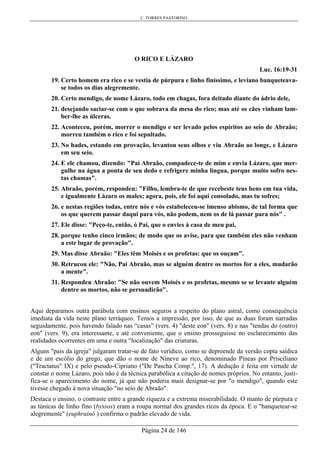 C. TORRES PASTORINO
Página 24 de 146
O RICO E LÁZARO
Luc. 16:19-31
19. Certo homem era rico e se vestia de púrpura e linho finíssimo, e leviano banqueteava-
se todos os dias alegremente.
20. Certo mendigo, de nome Lázaro, todo em chagas, fora deitado diante do ádrio dele,
21. desejando saciar-se com o que sobrava da mesa do rico; mas até os cães vinham lam-
ber-lhe as úlceras.
22. Aconteceu, porém, morrer o mendigo e ser levado pelos espíritos ao seio de Abraão;
morreu também o rico e foi sepultado.
23. No hades, estando em provação, levantou seus olhos e viu Abraão ao longe, e Lázaro
em seu seio.
24. E ele chamou, dizendo: "Pai Abraão, compadece-te de mim e envia Lázaro, que mer-
gulhe na água a ponta de seu dedo e refrigere minha língua, porque muito sofro nes-
tas chamas".
25. Abraão, porém, respondeu: "Filho, lembra-te de que recebeste teus bens em tua vida,
e igualmente Lázaro os males; agora, pois, ele foi aqui consolado, mas tu sofres;
26. e nestas regiões todas, entre nós e vós estabeleceu-se imenso abismo, de tal forma que
os que querem passar daqui para vós, não podem, nem os de lá passar para nós" .
27. Ele disse: "Peço-te, então, ó Pai, que o envies à casa de meu pai,
28. porque tenho cinco irmãos; de modo que os avise, para que também eles não venham
a este lugar de provação".
29. Mas disse Abraão: "Eles têm Moisés e os profetas: que os ouçam".
30. Retrucou ele: "Não, Pai Abraão, mas se alguém dentre os mortos for a eles, mudarão
a mente".
31. Respondeu Abraão: "Se não ouvem Moisés e os profetas, mesmo se se levante alguém
dentre os mortos, não se persuadirão".
Aqui deparamos outra parábola com ensinos seguros a respeito do plano astral, como consequência
imediata da vida neste plano terráqueo. Temos a impressão, por isso, de que as duas foram narradas
seguidamente, pois havendo falado nas “casas” (vers. 4) "deste eon" (vers. 8) e nas "tendas do (outro)
eon" (vers. 9), era interessante, e até conveniente, que o ensino prosseguisse no esclarecimento das
realidades ocorrentes em uma e outra “localização" das criaturas.
Alguns "pais da igreja" julgaram tratar-se de fato verídico, como se depreende da versão copta saídica
e de um escólio do grego, que dão o nome de Níneve ao rico, denominado Píneas por Prisciliano
("Tractatus" IX) e pelo pseudo-Cipriano ("De Pascha Comp.", 17). A dedução é feita em virtude de
constar o nome Lázaro, pois não é da técnica parabólica a citação de nomes próprios. No entanto, justi-
fica-se o aparecimento do nome, já que não poderia mais designar-se por "o mendigo", quando este
tivesse chegado à nova situação "no seio de Abraão".
Destaca o ensino, o contraste entre a grande riqueza e a extrema miserabilidade. O manto de púrpura e
as túnicas de linho fino (byssos) eram a roupa normal dos grandes ricos da época. E o "banquetear-se
alegremente" (euphraínô ) confirma o padrão elevado de vida.
 
