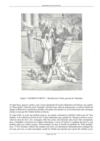 SABEDORIA DO EVANGELHO
Página 25 de 146
Figura “ LÁZARO E O RICO” – Desenho de G. Doré, gravura de ª Bertrand
Ao lado disso, aparece o pobre, com o nome apropriado de Lázaro (diminutivo de Eleazar, que signifi-
ca "Deus ajuda"). Descrito como "mendigo" (ptôchós) que, além de nada possuir, se achava coberto de
chagas (eílkôménos) e permanecia deitado, sem poder movimentar-se, de tal forma que nem conseguia
afastar os cães que lhe vinham lamber as úlceras.
O verbo bállô, no mais que perfeito passivo, de sentido continuativo (ebéblêto) indica que ali "fora
deitado" e ali continuava sem de lá sair. E disso deduzimos que, quando ele "desejava saciar-se com a
sobra da mesa do rico", ele o conseguia. Não fora assim, teria buscado outro local. Não corresponde,
pois, à realidade o acréscimo da Vulgata Clementina: et nemo illi dabat ("e ninguém lho dava"), sem
nenhum apoio nos códices gregos. Provavelmente foi para aí trazido da parábola do "filho pródigo"
(Luc. 15:16). Portanto, embora não cuidado com amor, era diariamente alimentado pela criadagem do
rico que, por isso, se sente encorajado a pedir de Abraão que permita que Lázaro lhe retribua os pe-
 