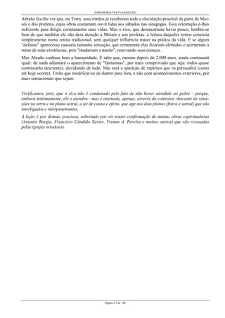 SABEDORIA DO EVANGELHO
Página 27 de 146
Abraão faz-lhe ver que, na Terra, seus irmãos já receberam toda a elucidação possível da parte de Moi-
sés e dos profetas, cujas obras costumam ouvir lidas aos sábados nas sinagogas. Essa orientação é-lhes
suficiente para dirigir corretamente suas vidas. Mas o rico, que desencarnara havia pouco, lembra-se
bem de que também ele não dera atenção a Moisés e aos profetas: a leitura daqueles textos consistia
simplesmente numa rotina tradicional, sem qualquer influência maior na prática da vida. E se algum
"defunto" aparecesse causaria tamanha sensação, que certamente eles ficariam alertados e acertariam o
rumo de suas existências, pois "mudariam a mente", renovando suas crenças.
Mas Abraão conhece bem a humanidade. E sabe que, mesmo depois de 2.000 anos. ainda continuará
igual: de nada adiantará o aparecimento de "fantasmas", por mais comprovado que seja: todos quase
continuarão descrentes, duvidando de tudo. Não será a aparição de espíritos que os persuadirá (como
até hoje ocorre). Terão que modificar-se de dentro para fora, e não com acontecimentos exteriores, por
mais sensacionais que sejam.
Verificamos, pois, que o rico não é condenado pelo fato de não haver atendido ao pobre - porque,
embora minimamente, ele o atendeu - mas é ensinada, apenas, através do contraste chocante de situa-
ções na terra e no plano astral, a lei de causa e efeito, que age nos dois planos (físico e astral) que são
interligados e interpenetrantes.
A lição é por demais preciosa, sobretudo por vir trazer confirmação de muitas obras espiritualistas
(Antonio Borgia, Francisco Cândido Xavier, Yvonne A. Pereira e muitos outros) que são recusadas
pelas igrejas ortodoxas.
 