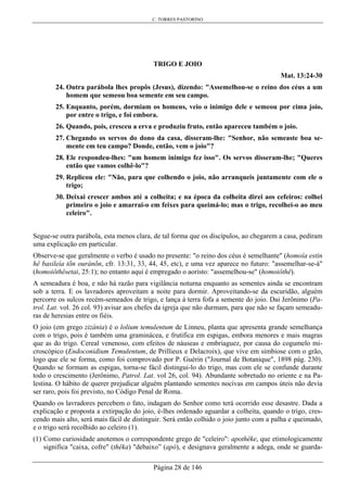 C. TORRES PASTORINO
Página 28 de 146
TRIGO E JOIO
Mat. 13:24-30
24. Outra parábola lhes propôs (Jesus), dizendo: "Assemelhou-se o reino dos céus a um
homem que semeou boa semente em seu campo.
25. Enquanto, porém, dormiam os homens, veio o inimigo dele e semeou por cima joio,
por entre o trigo, e foi embora.
26. Quando, pois, cresceu a erva e produziu fruto, então apareceu também o joio.
27. Chegando os servos do dono da casa, disseram-lhe: "Senhor, não semeaste boa se-
mente em teu campo? Donde, então, vem o joio"?
28. Ele respondeu-lhes: "um homem inimigo fez isso". Os servos disseram-lhe; "Queres
então que vamos colhê-lo"?
29. Replicou ele: "Não, para que colhendo o joio, não arranqueis juntamente com ele o
trigo;
30. Deixai crescer ambos até a colheita; e na época da colheita direi aos cefeiros: colhei
primeiro o joio e amarrai-o em feixes para queimá-lo; mas o trigo, recolhei-o ao meu
celeiro".
Segue-se outra parábola, esta menos clara, de tal forma que os discípulos, ao chegarem a casa, pediram
uma explicação em particular.
Observe-se que geralmente o verbo é usado no presente: "o reino dos céus é semelhante" (homoía estin
hê basileía tõn ouránõn, cfr. 13:31, 33, 44, 45, etc), e uma vez aparece no futuro: "assemelhar-se-á"
(homoiôthêsetai, 25:1); no entanto aqui é empregado o aoristo: "assemelhou-se" (homoiôthê).
A semeadura é boa, e não há razão para vigilância noturna enquanto as sementes ainda se encontram
sob a terra. E os lavradores aproveitam a noite para dormir. Aproveitando-se da escuridão, alguém
percorre os sulcos recém-semeados de trigo, e lança à terra fofa a semente do joio. Dai Jerônimo (Pa-
trol. Lat. vol. 26 col. 93) avisar aos chefes da igreja que não durmam, para que não se façam semeadu-
ras de heresias entre os fiéis.
O joio (em grego zizánia) é o lolium temulentum de Linneu, planta que apresenta grande semelhança
com o trigo, pois é também uma graminácea, e frutifica em espigas, embora menores e mais magras
que as do trigo. Cereal venenoso, com efeitos de náuseas e embriaguez, por causa do cogumelo mi-
croscópico (Endoconidium Temulentum, de Prillieux e Delacroix), que vive em simbiose com o grão,
logo que ele se forma, como foi comprovado por P. Guérin ("Journal de Botanique", 1898 pág. 230).
Quando se formam as espigas, torna-se fácil distingui-lo do trigo, mas com ele se confunde durante
todo o crescimento (Jerônimo, Patrol. Lat. vol 26, col. 94). Abundante sobretudo no oriente e na Pa-
lestina. O hábito de querer prejudicar alguém plantando sementes nocivas em campos úteis não devia
ser raro, pois foi previsto, no Código Penal de Roma.
Quando os lavradores percebem o fato, indagam do Senhor como terá ocorrido esse desastre. Dada a
explicação e proposta a extirpação do joio, é-lhes ordenado aguardar a colheita, quando o trigo, cres-
cendo mais alto, será mais fácil de distinguir. Será então colhido o joio junto com a palha e queimado,
e o trigo será recolhido ao celeiro (1).
(1) Como curiosidade anotemos o correspondente grego de "celeiro": apothêke, que etimologicamente
significa "caixa, cofre" (thêka) "debaixo” (apó), e designava geralmente a adega, onde se guarda-
 