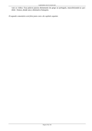 SABEDORIA DO EVANGELHO
Página 29 de 146
vam os vinhos. Essa palavra passou diretamente do grego ao português, masculinizando-se apo-
thêke - boteco, donde saiu o diminutivo botequim.
O segundo comentário será feito junto com o do capítulo seguinte.
 