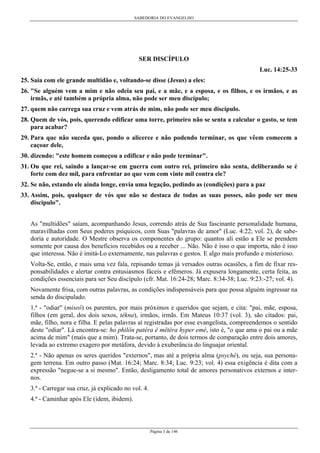 SABEDORIA DO EVANGELHO
Página 3 de 146
SER DISCÍPULO
Luc. 14:25-33
25. Saía com ele grande multidão e, voltando-se disse (Jesus) a eles:
26. "Se alguém vem a mim e não odeia seu pai, e a mãe, e a esposa, e os filhos, e os irmãos, e as
irmãs, e até também a própria alma, não pode ser meu discípulo;
27. quem não carrega sua cruz e vem atrás de mim, não pode ser meu discípulo.
28. Quem de vós, pois, querendo edificar uma torre, primeiro não se senta a calcular o gasto, se tem
para acabar?
29. Para que não suceda que, pondo o alicerce e não podendo terminar, os que vêem comecem a
caçoar dele,
30. dizendo: "este homem começou a edificar e não pode terminar".
31. Ou que rei, saindo a lançar-se em guerra com outro rei, primeiro não senta, deliberando se é
forte com dez mil, para enfrentar ao que vem com vinte mil contra ele?
32. Se não, estando ele ainda longe, envia uma legação, pedindo as (condições) para a paz
33. Assim, pois, qualquer de vós que não se destaca de todas as suas posses, não pode ser meu
discípulo".
As "multidões" saíam, acompanhando Jesus, correndo atrás de Sua fascinante personalidade humana,
maravilhadas com Seus poderes psíquicos, com Suas "palavras de amor" (Luc. 4:22; vol. 2), de sabe-
doria e autoridade. O Mestre observa os componentes do grupo: quantos ali estão a Ele se prendem
somente por causa dos benefícios recebidos ou a receber ... Não. Não é isso o que importa, não é isso
que interessa. Não é imitá-Lo externamente, nas palavras e gestos. E algo mais profundo e misterioso.
Volta-Se, então, e mais uma vez fala, repisando temas já versados outras ocasiões, a fim de fixar res-
ponsabilidades e alertar contra entusiasmos fáceis e efêmeros. Já expusera longamente, certa feita, as
condições essenciais para ser Seu discípulo (cfr. Mat. 16:24-28; Marc. 8:34-38; Luc. 9:23:-27; vol. 4).
Novamente frisa, com outras palavras, as condições indispensáveis para que possa alguém ingressar na
senda do discipulado.
1.ª - "odiar" (míseô) os parentes, por mais próximos e queridos que sejam, e cita: "pai, mãe, esposa,
filhos (em geral, dos dois sexos, tékna), irmãos, irmãs. Em Mateus 10:37 (vol. 3), são citados: pai,
mãe, filho, nora e filha. E pelas palavras aí registradas por esse evangelista, compreendemos o sentido
deste "odiar". Lá encontra-se: ho philôn patéra è mêtéra hyper emé, isto é, "o que ama o pai ou a mãe
acima de mim" (mais que a mim). Trata-se, portanto, de dois termos de comparação entre dois amores,
levada ao extremo exagero por metáfora, devido à exuberância do linguajar oriental.
2.ª - Não apenas os seres queridos "externos", mas até a própria alma (psyché), ou seja, sua persona-
gem terrena. Em outro passo (Mat. 16:24; Marc. 8:34; Luc. 9:23; vol. 4) essa exigência é dita com a
expressão "negue-se a si mesmo". Então, desligamento total de amores personativos externos e inter-
nos.
3.ª - Carregar sua cruz, já explicado no vol. 4.
4.ª - Caminhar após Ele (idem, ibidem).
 