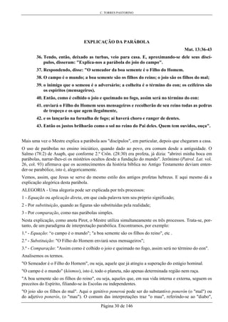 C. TORRES PASTORINO
Página 30 de 146
EXPLICAÇÃO DA PARÁBOLA
Mat. 13:36-43
36. Tendo, então, deixado as turbas, veio para casa. E, aproximando-se dele seus discí-
pulos, disseram: "Explica-nos a parábola do joio do campo".
37. Respondendo, disse: "O semeador da boa semente é o Filho do Homem.
38. O campo é o mundo; a boa semente são os filhos do reino; o joio são os filhos do mal;
39. o inimigo que o semeou é o adversário; a colheita é o término do eon; os ceifeiros são
os espíritos (mensageiros).
40. Então, como é colhido o joio e queimado no fogo, assim será no término do eon:
41. enviará o Filho do Homem seus mensageiros e recolherão de seu reino todas as pedras
de tropeço e os que agem ilegalmente,
42. e os lançarão na fornalha de fogo; aí haverá choro e ranger de dentes.
43. Então os justos brilharão como o sol no reino do Pai deles. Quem tem ouvidos, ouça".
Mais uma vez o Mestre explica a parábola aos "discípulos", em particular, depois que chegaram a casa.
O uso de parábolas no ensino iniciático, quando dado ao povo, era comum desde a antiguidade. O
Salmo (78:2) de Asaph, que conforme 2.º Crôn. (28:30) era profeta, já dizia: "abrirei minha boca em
parábolas, narrar-lhes-ei os mistérios ocultos desde a fundação do mundo". Jerônimo (Patrol. Lat. vol.
26, col. 93) afirmava que os acontecimentos da história bíblica no Antigo Testamento deviam enten-
der-se parabólice, isto é, alegoricamente.
Vemos, assim, que Jesus se serve do mesmo estilo dos antigos profetas hebreus. E aqui mesmo dá a
explicação alegórica desta parábola.
ALEGORIA - Uma alegoria pode ser explicada por três processos:
1 - Equação ou aplicação direta, em que cada palavra tem seu próprio significado;
2 - Por substituição, quando as figuras são substituídas pela realidade;
3 - Por comparação, como nas parábolas simples.
Nesta explicação, como anota Pirot, o Mestre utiliza simultaneamente os três processos. Trata-se, por-
tanto, de um paradigma de interpretação parabólica. Encontramos, por exemplo:
1.º - Equação: “o campo é o mundo"; "a boa semente são os filhos do reino", etc .
2.º - Substituição: "O Filho do Homem enviará seus mensageiros";
3.º - Comparação: "Assim como é colhido o joio e queimado no fogo, assim será no término do eon".
Analisemos os termos.
"O Semeador é o Filho do Homem", ou seja, aquele que já atingiu a superação do estágio hominal.
"O campo é o mundo" (kósmos), isto é, todo o planeta, não apenas determinada região nem raça.
"A boa semente são os filhos do reino", ou seja, aqueles que, em sua vida interna e externa, seguem os
preceitos do Espírito, filiando-se às Escolas ou independentes.
"O joio são os filhos do mal". Aqui o genitivo poneroú pode ser do substantivo ponerón (o "mal") ou
do adjetivo ponerós, (o "mau"). O comum das interpretações traz "o mau", referindo-se ao "diabo",
 