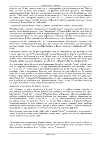 SABEDORIA DO EVANGELHO
Página 31 de 146
citado no vers. 39. Ora, assim teríamos que as criaturas podiam provir de duas origens: ou "filhos de
Deus" ou "filhos do diabo". Dois criadores. Dois princípios autônomos e poderosos. Não podemos
aceitar essa interpretação. Resta-nos, pois, considerar o genitivo poneroú como do substantivo, e com-
preender "filhos do mal", isto é, da matéria. Temos, então, que o Criador é um só, o Pai, que dá origem
aos Espíritos; estes, ao mergulhar na matéria, que é o mal (cfr. vol. 2) tornam-se "filhos do mal", isto é,
sujeitos à matéria. Então, o semeador do joio é o "adversário" (diábolos, acusador, adversário) ou seja,
o baixamento de vibrações e sua condensação.
"A colheita é o término do eon", isto é, do presente ciclo evolutivo, e não do "fim do mundo".
"Os ceifeiros são os espíritos" (mensageiros), os chamados "anjos". Espíritos bons, sem corpo físico ou
com ele, que se dedicam a cumprir, como "Mensageiros", a Vontade do Pai. Estes, no corpo físico ou
fora dele, estão encarregados de fazer a triagem (em grego krisis, que geralmente é traduzido mal
como "julgamento") dos bons e dos maus, daqueles que seguem já o caminho evolutivo, embora ainda
apresentem alguns defeitos, e daqueles que voluntariamente se opõem à evolução.
A separação será feita "no fim do ciclo". Na Terra permanecerão os "filhos do reino", enquanto os "fi-
lhos do mal", os substancialmente maus, dela serão afastados para a "fornalha de fogo inextinguível",
em outro planeta, porque "meus escolhidos herdarão a Terra, e meus servos habitarão nela" – (Is.
65:9).
Constitui este versículo uma das provas, para certas seitas, da "eternidade" do fogo do inferno. Não há
a menor razão para isso. O "fogo inextinguível", segundo Emmanuel, é o fogo do Amor Divino, que
faz que todos se purifiquem de seus erros. Nós diríamos, o "fogo do carma", que não se apaga en-
quanto a catarse não estiver terminada, e esse fogo causa "choro e ranger de dentes" em todos os que a
eles estão sujeitos. Essa expressão aparece em Mat. 8:12; 13:50; 22:13; 24:51; 25:30; Luc. 13:28.
Já os justos (aqui não se fala nem dos profetas nem dos discípulos) os simples "justos" brilharão como
o sol, na comparação de Daniel (12:3), ou seja, expandirão luz sobre todos o João Crisóstomo (Patrol.
Gr. vol. 58 col. 475) afirma ter Jesus apresentado essa parábola, a fim de evitar que, no futuro, as co-
munidades cristãs se perturbassem diante dos maus elementos que contra ela agiriam. De qualquer
forma, não há outro remédio: a convivência de bons e maus é inevitável. Resta aproveitar o máximo de
bem que se possa extrair dos maus, "exercitando-os no bem", como escreveu Tomás de Aquino. Agos-
tinho (Patrol. Lat. vol. 30, colo 1371) também diz que "os maus exercitam a paciência dos bons, e que
estes se esforçam por trazê-los ao bem". Por isso Jerônimo (Patrol. Lat. vol. 260 col. 93) aconselha: ne
cito amputemus fratrem, ou seja, "não cortemos depressa um irmão".
A separação só ocorrerá no fim do ciclo (do eon).
João Crisóstomo, ao aplicar a parábola aos "herejes", diz que "é permitido reprimi-los, fechar-lhes a
boca, tirar-lhes a liberdade de palavra, dissolver suas assembléias, rescindir seus contratos, mas é proi-
bido matá-los" (Patrol. Lat. vol. 33, col. 477) , lição de que a "Inquisição" não tomou conhecimento:
preferiu a opinião de Agostinho, quando já no fim da vida escreveu que "a violência não deixa de pro-
duzir bons resultados" (Patrol. Lat. vol. 33, col. 321); e a de Tomás de Aquino que autorizou a violên-
cia, embora "usada com discrição" (Ópera, vol. 10, pág. 131); e sobretudo a do jesuíta Maldonado,
frontalmente oposta à de Jesus, pois escreveu: quid opus est messem exspectare? mature evellenda
sunto mature comburenda sunt, ou seja, "por que é preciso esperar a colheita? Devem ser logo arran-
cados, devem ser logo queimados" (Commentarii in Quattuor Evangelistis, pág. 277).
Quem escreveu essas linhas se diz cristão e não é julgado "hereje", por contradizer taxativamente o
Mestre. E muitos preferiram seguir Maldonado, a seguir Jesus ... apesar de se dizerem "representantes
oficiais e exclusivos de Jesus na Terra”!
Encontramos aqui a interpretação alegórica externa, que o próprio Mestre Jesus deu da parábola do
trigo e do joio, ensinando a Seus discípulos como fazer para interpretar todas as demais parábolas
diante do público que deixara de ser "profano" para ser "catecúmeno".
 