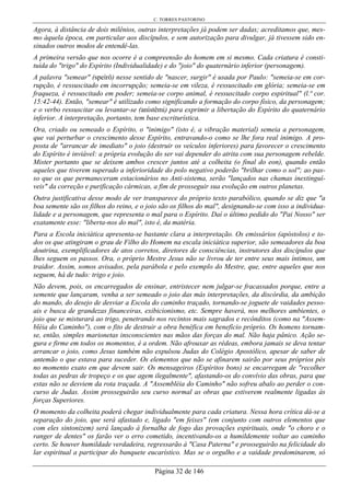C. TORRES PASTORINO
Página 32 de 146
Agora, à distância de dois milênios, outras interpretações já podem ser dadas; acreditamos que, mes-
mo àquela época, em particular aos discípulos, e sem autorização para divulgar, já tivessem sido en-
sinados outros modos de entendê-las.
A primeira versão que nos ocorre é a compreensão do homem em si mesmo. Cada criatura é consti-
tuída do "trigo" do Espírito (Individualidade) e do "joio" do quaternário inferior (personagem).
A palavra "semear" (speírô) nesse sentido de "nascer, surgir" é usada por Paulo: "semeia-se em cor-
rupção, é ressuscitado em incorrupção; semeia-se em vileza, é ressuscitado em glória; semeia-se em
fraqueza, é ressuscitado em poder; semeia-se corpo animal, é ressuscitado corpo espiritual" (l.ª cor.
15:42-44). Então, "semear" é utilizado como significando a formação do corpo físico, da personagem;
e o verbo ressuscitar ou levantar-se (anístêmi) para exprimir a libertação do Espírito do quaternário
inferior. A interpretação, portanto, tem base escriturística.
Ora, criado ou semeado o Espírito, o "inimigo" (isto é, a vibração material) semeia a personagem,
que vai perturbar o crescimento desse Espírito, entravando-o como se lhe fora real inimigo. A pro-
posta de "arrancar de imediato" o joio (destruir os veículos inferiores) para favorecer o crescimento
do Espírito é inviável: a própria evolução do ser vai depender do atrita com sua personagem rebelde.
Mister portanto que se deixem ambos crescer juntos até a colheita (o final do eon), quando então
aqueles que tiverem superado a inferioridade do polo negativo poderão "brilhar como o sol"; ao pas-
so que os que permaneceram estacionários no Anti-sistema, serão "lançados nas chamas inextinguí-
veis" da correção e purificação cármicas, a fim de prosseguir sua evolução em outros planetas.
Outra justificativa desse modo de ver transparece do próprio texto parabólico, quando se diz que "a
boa semente são os filhos do reino, e o joio são os filhos do mal", designando-se com isso a individua-
lidade e a personagem, que representa o mal para o Espírito. Daí o último pedido do "Pai Nosso" ser
exatamente esse: "liberta-nos do mal", isto é, da matéria.
Para a Escola iniciática apresenta-se bastante clara a interpretação. Os emissários (apóstolos) e to-
dos os que atingiram o grau de Filho do Homem na escala iniciática superior, são semeadores da boa
doutrina, exemplificadores de atos corretos, diretores de consciências, instrutores dos discípulos que
lhes seguem os passos. Ora, o próprio Mestre Jesus não se livrou de ter entre seus mais íntimos, um
traidor. Assim, somos avisados, pela parábola e pelo exemplo do Mestre, que, entre aqueles que nos
seguem, há de tudo: trigo e joio.
Não devem, pois, os encarregados de ensinar, entristecer nem julgar-se fracassados porque, entre a
semente que lançaram, venha a ser semeado o joio das más interpretações, da discórdia, da ambição
do mando, do desejo de desviar a Escola do caminho traçado, tornando-se joguete de vaidades pesso-
ais e busca de grandezas financeiras, exibicionismo, etc. Sempre haverá, nos melhores ambientes, o
joio que se misturará ao trigo, penetrando nos recintos mais sagrados e recônditos (como na "Assem-
bléia do Caminho"), com o fito de destruir a obra benéfica em benefício próprio. Os homens tornam-
se, então, simples marionetas insconscientes nas mãos das forças do mal. Não haja pânico. Ação se-
gura e firme em todos os momentos, é a ordem. Não afrouxar as rédeas, embora jamais se deva tentar
arrancar o joio, como Jesus também não expulsou Judas do Colégio Apostólico, apesar de saber de
antemão o que estava para suceder. Os elementos que não se afinarem sairão por seus próprios pés
no momento exato em que devem sair. Os mensageiros (Espíritos bons) se encarregam de "recolher
todas as pedras de tropeço e os que agem ilegalmente", afastando-os do convívio das obras, para que
estas não se desviem da rota traçada. A "Assembléia do Caminho" não sofreu abalo ao perder o con-
curso de Judas. Assim prosseguirão seu curso normal as obras que estiverem realmente ligadas às
forças Superiores.
O momento da colheita poderá chegar individualmente para cada criatura. Nessa hora crítica dá-se a
separação do joio, que será afastado e, ligado "em feixes" (em conjunto com outros elementos que
com eles sintonizem) será lançado à fornalha de fogo das provações espirituais, onde "o choro e o
ranger de dentes" os farão ver o erro cometido, incentivando-os a humildemente voltar ao caminho
certo. Se houver humildade verdadeira, regressarão à "Casa Paterna" e prosseguirão na felicidade do
lar espiritual a participar do banquete eucarístico. Mas se o orgulho e a vaidade predominarem, só
 