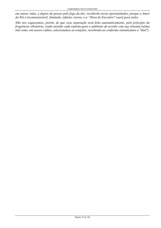 SABEDORIA DO EVANGELHO
Página 33 de 146
em outras vidas, e depois de passar pelo fogo da dor, receberão novas oportunidades, porque o Amor
do Pai é incomensurável, ilimitado, infinito, eterno, e a “Hora do Encontro" soará para todos.
Não nos esqueçamos, porém, de que essa separação será feita automaticamente, pelo princípio da
frequência vibratória, sendo atraído cada espírito para o ambiente de acordo com sua sintonia íntima
(tal como, em nossos rádios, selecionamos as estações, recebendo-as conforme sintonizamos o "dial").
 