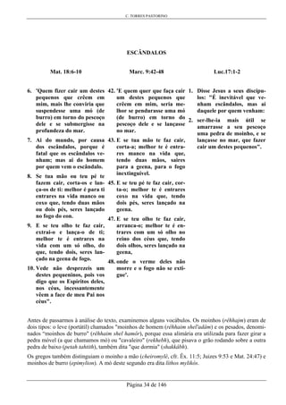 C. TORRES PASTORINO
Página 34 de 146
ESCÂNDALOS
Mat. 18:6-10
6. 'Quem fizer cair um destes
pequenos que crêem em
mim, mais lhe conviria que
suspendesse uma mó (de
burro) em torno do pescoço
dele e se submergisse na
profundeza do mar.
7. Ai do mundo, por causa
dos escândalos, porque é
fatal que os escândalos ve-
nham; mas ai do homem
por quem vem o escândalo.
8. Se tua mão ou teu pé te
fazem cair, corta-os e lan-
ça-os de ti: melhor é para ti
entrares na vida manco ou
coxo que, tendo duas mãos
ou dois pés, seres lançado
no fogo do eon.
9. E se teu olho te faz cair,
extrai-o e lança-o de ti;
melhor te é entrares na
vida com um só olho, do
que, tendo dois, seres lan-
çado na geena de fogo.
10. Vede não desprezeis um
destes pequeninos, pois vos
digo que os Espíritos deles,
nos céus, incessantemente
vêem a face de meu Pai nos
céus".
Marc. 9:42-48
42. 'E quem quer que faça cair
um destes pequenos que
crêem em mim, seria me-
lhor se pendurasse uma mó
(de burro) em torno do
pescoço dele e se lançasse
no mar.
43. E se tua mão te faz cair,
corta-a; melhor te é entra-
res manco na vida que,
tendo duas mãos, saires
para a geena, para o fogo
inextinguível.
45. E se teu pé te faz cair, cor-
ta-o; melhor te é entrares
coxo na vida que, tendo
dois pés, seres lançado na
geena.
47. E se teu olho te faz cair,
arranca-o; melhor te é en-
trares com um só olho no
reino dos céus que, tendo
dois olhos, seres lançado na
geena,
48. onde o verme deles não
morre e o fogo não se exti-
gue'.
Luc.17:1-2
1. Disse Jesus a seus discípu-
los: "É inevitável que ve-
nham escândalos, mas ai
daquele por quem venham:
2. ser-lhe-ia mais útil se
amarrasse a seu pescoço
uma pedra de moinho, e se
lançasse no mar, que fazer
cair um destes pequenos".
Antes de passarmos à análise do texto, examinemos alguns vocábulos. Os moinhos (rêhhajm) eram de
dois tipos: o leve (portátil) chamados "moinhos de homem (rêhhaim shel'adâm) e os pesados, denomi-
nados “moinhos de burro" (rêhhaim shel hamôr), porque essa alimária era utilizada para fazer girar a
pedra móvel (a que chamamos mó) ou "cavaleiro" (rekhebh), que pisava o grão rodando sobre a outra
pedra de baixo (petah tahtith), também dita "que dormia" (shakkâbh).
Os gregos também distinguiam o moinho a mão (cheiromylé, cfr. Êx. 11:5; Juizes 9:53 e Mat. 24:47) e
moinhos de burro (epimylion). A mó deste segundo era dita líthos mylikós.
 