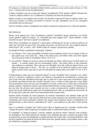 SABEDORIA DO EVANGELHO
Página 35 de 146
Os romanos os conheciam, bastando lembrar Ovídio: pumíceas versat asella molles (Fastos, 6, 318),
isto é: "a burrica gira as mós de pedra-pomes".
A figura "pendurar uma mó ao pescoço" aparece em Qidduchin 29-b, quando o Rabbi Jochanan diz:
"casar-se e depois estudar a Lei, é condenar-se a estudá-la com uma mó no pescoço".
Quanto a lançar ao mar alguém com um peso, diz Suetônio (Augustus,67) que foi suplício usado: one-
ratos gravi póndere cervícibus praecipitavit in flumen, ou seja: "precipitou (-os) no rio, carregados
com grande peso nos pescoços".
Entre os israelitas, porém, o afogamento era suplício inaceitável, porque privava a vítima de sepultura.
ESCÂNDALO
Muitas vezes aparece em o Novo Testamento a palavra "escândalo" (grego skándalon), que literal-
mente significa "pedra de tropeço” ou “armadilha para fazer alguém cair". Assim também o verbo
skandalízein que é "provocar a queda" (escandalizar).
Pelas frases "escandalizar os pequenos" e pelas ações, certificamo-nos de que se trata de palavras ou
ações que "desviam do rumo certo" (em grego hamartánô, em latim peccare, este composto precisa-
mente de pés, “pé", e cádere, "cair", dando a idéia de "tropeço" que provoca a queda).
O exemplo de Paulo é totalmente esclarecedor. Vejamos:
1) aos romanos: "Sei e estou persuadido no Senhor, de que nenhuma coisa é, em si, impura (a não ser
para aquele que a tem como tal) ... Bom é não comer carne, nem beber vinho, nem fazer alguma
coisa em que teu irmão se escandalize" (Rom. 14:14, 21).
2) aos coríntios: "Quanto ao comer as carnes sacrificadas aos ídolos, sabemos que um ídolo nada é no
mundo ... A comida, porém, não nos recomendará a Deus : não somos piores se não comermos
nem melhores se comermos. Mas vede que essa liberdade vossa não venha de alguma forma a ser
pedra de tropeço para os fracos ... Por isso, se a comida serve de pedra de tropeço a meu irmão,
jamais comerei carne, para que eu não sirva de pedra de tropeço para meu irmão" (l.ª Cor. 8:4, 8,
13).
Compreendemos, então, que essa "pedra de tropeço" ou esse “escândalo" não é somente o ver e admi-
rar-se: é o afrouxar a vigilância e imitar o ato, embora a consciência do escandalizado o condene por
isso. O que torna má e prejudicial uma ação, não é a ação em si, mas o que nossa consciência o julga.
Se sabemos que beber cerveja não constitui "pecado", mas o vizinho ao lado julga que o seja, diante
dele procuraremos evitar esse ato, pois ele poderia ser levado a imitar-nos e a ficar com a consciência
pesada, criando a vibração do remorso, que atrairia infalivelmente o carma negativo. O sofrimento que,
por esse fato, lhe adviesse, seria causado por nós; e, como co-responsáveis, também sofreríamos. E
quiçá mais do que pudéssemos supor, pois responderíamos por todas as consequências decorrentes de
um ato que talvez, para nós, não tivesse representado nada ou quase nada.
Estamos dando exemplos de coisas pequenas, de somenos importância, mas sabemos todos que há
coisas muito mais graves, cujo remorso pode provocar carmas negativos que necessitem duas ou mais
encarnações para serem queimados. Quanto mal, quanto atraso podemos causar a companheiros de
jornada terrena, se não tivermos a delicadeza de "sentir" o que podemos ou não fazer e dizer perante
eles!
Esse é o escândalo, o tropeço, que é fatal ocorrer. Mas, ai daquele que for o causador: receberá pelo
"choque de retorno" toda a carga que tiver jogado sobre os ombros dos irmãos ou irmãs.
O "escândalo" ou "pedra de tropeço", consiste, também, em desviar irmãos “menores" (em evolução,
em inteligência, em conhecimentos) do caminho certo, influindo para que se afastem de grupos onde
se acham bem; ou para que abandonem a religião que lhes fala à alma. Daí o erro do proselitismo: cada
um deve modificar seu modo de pensar de dentro para fora, quando chegar a necessidade íntima, e não
por influências e pregações externas.
 