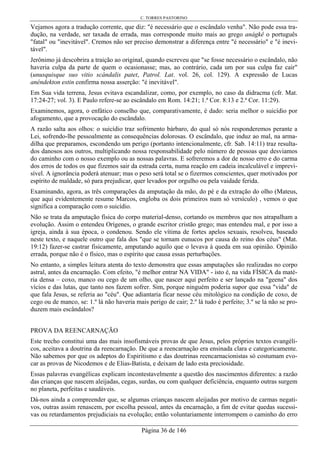 C. TORRES PASTORINO
Página 36 de 146
Vejamos agora a tradução corrente, que diz: "é necessário que o escândalo venha". Não pode essa tra-
dução, na verdade, ser taxada de errada, mas corresponde muito mais ao grego anágkê o português
"fatal" ou "inevitável". Cremos não ser preciso demonstrar a diferença entre "é necessário" e "é inevi-
tável".
Jerônimo já descobrira a traição ao original, quando escreveu que "se fosse necessário o escândalo, não
haveria culpa da parte de quem o ocasionasse; mas, ao contrário, cada um por sua culpa faz cair"
(unusquisque suo vitio scándalis patet, Patrol. Lat. vol. 26, col. 129). A expressão de Lucas
anéndekton estin confirma nossa asserção: "é inevitável".
Em Sua vida terrena, Jesus evitava escandalizar, como, por exemplo, no caso da didracma (cfr. Mat.
17:24-27; vol. 3). E Paulo refere-se ao escândalo em Rom. 14:21; 1.ª Cor. 8:13 e 2.ª Cor. 11:29).
Examinemos, agora, o enfático conselho que, comparativamente, é dado: seria melhor o suicídio por
afogamento, que a provocação do escândalo.
A razão salta aos olhos: o suicídio traz sofrimento bárbaro, do qual só nós responderemos perante a
Lei, sofrendo-lhe pessoalmente as consequências dolorosas. O escândalo, que induz ao mal, na arma-
dilha que preparamos, escondendo um perigo (portanto intencionalmente, cfr. Sab. 14:11) traz resulta-
dos danosos aos outros, multiplicando nossa responsabilidade pelo número de pessoas que desviamos
do caminho com o nosso exemplo ou as nossas palavras. E sofreremos a dor de nosso erro e do carma
dos erros de todos os que fizemos sair da estrada certa, numa reação em cadeia incalculável e imprevi-
sível. A ignorância poderá atenuar; mas o peso será total se o fizermos conscientes, quer motivados por
espírito de maldade, só para prejudicar, quer levados por orgulho ou pela vaidade ferida.
Examinando, agora, as três comparações da amputação da mão, do pé e da extração do olho (Mateus,
que aqui evidentemente resume Marcos, engloba os dois primeiros num só versículo) , vemos o que
significa a comparação com o suicídio.
Não se trata da amputação física do corpo material-denso, cortando os membros que nos atrapalham a
evolução. Assim o entendeu Orígenes, o grande escritor cristão grego; mas entendeu mal, e por isso a
igreja, ainda à sua época, o condenou. Sendo ele vítima de fortes apelos sexuais, resolveu, baseado
neste texto, e naquele outro que fala dos "que se tornam eunucos por causa do reino dos céus" (Mat.
19:12) fazer-se castrar fisicamente, amputando aquilo que o levava à queda em sua opinião. Opinião
errada, porque não é o físico, mas o espírito que causa essas perturbações.
No entanto, a simples leitura atenta do texto demonstra que essas amputações são realizadas no corpo
astral, antes da encarnação. Com efeito, "é melhor entrar NA VIDA" - isto é, na vida FÍSICA da maté-
ria densa – coxo, manco ou cego de um olho, que nascer aqui perfeito e ser lançado na "geena" dos
vícios e das lutas, que tanto nos fazem sofrer. Sim, porque ninguém poderia supor que essa "vida" de
que fala Jesus, se referia ao "céu". Que adiantaria ficar nesse céu mitológico na condição de coxo, de
cego ou de manco, se: 1.º lá não haveria mais perigo de cair; 2.º lá tudo é perfeito; 3.º se lá não se pro-
duzem mais escândalos?
PROVA DA REENCARNAÇÃO
Este trecho constitui uma das mais insofismáveis provas de que Jesus, pelos próprios textos evangéli-
cos, aceitava a doutrina da reencarnação. De que a reencarnação era ensinada clara e categoricamente.
Não sabemos por que os adeptos do Espiritismo e das doutrinas reencarnacionistas só costumam evo-
car as provas de Nicodemos e de Elias-Batista, e deixam de lado esta preciosidade.
Essas palavras evangélicas explicam incontestavelmente a questão dos nascimentos diferentes: a razão
das crianças que nascem aleijadas, cegas, surdas, ou com qualquer deficiência, enquanto outras surgem
no planeta, perfeitas e saudáveis.
Dá-nos ainda a compreender que, se algumas crianças nascem aleijadas por motivo de carmas negati-
vos, outras assim renascem, por escolha pessoal, antes da encarnação, a fim de evitar quedas sucessi-
vas ou retardamentos prejudiciais na evolução; então voluntariamente interrompem o caminho do erro
 