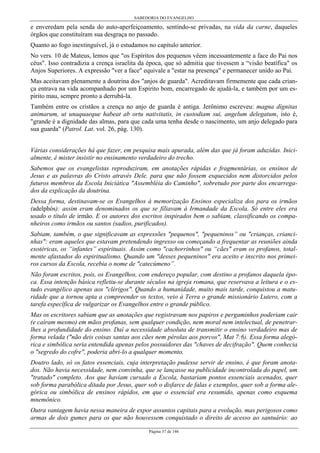 SABEDORIA DO EVANGELHO
Página 37 de 146
e enveredam pela senda do auto-aperfeiçoamento, sentindo-se privadas, na vida da carne, daqueles
órgãos que constituíram sua desgraça no passado.
Quanto ao fogo inextinguível, já o estudamos no capitulo anterior.
No vers. 10 de Mateus, lemos que "os Espíritos dos pequenos vêem incessantemente a face do Pai nos
céus". Isso contradizia a crença israelita da época, que só admitia que tivessem a “visão beatífica" os
Anjos Superiores. A expressão "ver a face" equivale a "estar na presença" e permanecer unido ao Pai.
Mas aceitavam plenamente a doutrina dos "anjos de guarda". Acreditavam firmemente que cada crian-
ça entrava na vida acompanhado por um Espirito bom, encarregado de ajudá-la, e também por um es-
pírito mau, sempre pronto a derrubá-la.
Também entre os cristãos a crença no anjo de guarda é antiga. Jerônimo escreveu: magna dígnitas
animarum, ut unaquaeque habeat ab ortu nativitatis, in custodiam sui, angelum delegatum, isto é,
"grande é a dignidade das almas, para que cada uma tenha desde o nascimento, um anjo delegado para
sua guarda" (Patrol. Lat. vol. 26, pág. 130).
Várias considerações há que fazer, em pesquisa mais apurada, além das que já foram aduzidas. Inici-
almente, é mister insistir no ensinamento verdadeiro do trecho.
Sabemos que os evangelistas reproduziram, em anotações rápidas e fragmentárias, os ensinos de
Jesus e as palavras do Cristo através Dele. para que não fossem esquecidos nem distorcidos pelos
futuros membros da Escola Iniciática "Assembléia do Caminho", sobretudo por parte dos encarrega-
dos da explicação da doutrina.
Dessa forma, destinavam-se os Evangelhos à memorização Ensinos especializa dos para os irmãos
(adelphós): assim eram denominados os que se filiavam à Irmandade da Escola. Só entre eles era
usado o título de irmão. E os autores dos escritos inspirados bem o sabiam, classificando os compa-
nheiros como irmãos ou santos (sadios, purificados).
Sabiam, também, o que significavam as expressões "pequenos", "pequeninos” ou "crianças, crianci-
nhas": eram aqueles que estavam pretendendo ingresso ou começando a frequentar as reuniões ainda
exotéricas, os “infantes” espirituais. Assim como "cachorrinhos" ou “cães" eram os profanos, total-
mente afastados do espiritualismo. Quando um "desses pequeninos" era aceito e inscrito nos primei-
ros cursos da Escola, recebia o nome de "catecúmeno”.
Não foram escritos, pois, os Evangelhos, com endereço popular, com destino a profanos daquela épo-
ca. Essa intenção básica refletiu-se durante séculos na igreja romana, que reservava a leitura e o es-
tudo evangélico apenas aos "clérigos". Quando a humanidade, muito mais tarde, conquistou a matu-
ridade que a tornou apta a compreender os textos, veio à Terra o grande missionário Lutero, com a
tarefa específica de vulgarizar os Evangelhos entre o grande público.
Mas os escritores sabiam que as anotações que registravam nos papiros e pergaminhos poderiam cair
(e caíram mesmo) em mãos profanas, sem qualquer condição, nem moral nem intelectual, de penetrar-
lhes a profundidade do ensino. Daí a necessidade absoluta de transmitir o ensino verdadeiro mas de
forma velada ("não deis coisas santas aos cães nem pérolas aos porcos", Mat 7:6). Essa forma alegó-
rica e simbólica seria entendida apenas pelos possuidores das "chaves de decifração". Quem conhecia
o "segredo do cofre", poderia abri-lo a qualquer momento.
Doutro lado, só os fatos essenciais, cuja interpretação pudesse servir de ensino, é que foram anota-
dos. Não havia necessidade, nem convinha, que se lançasse na publicidade incontrolada do papel, um
"tratado" completo. Aos que haviam cursado a Escola, bastariam pontos essenciais acenados, quer
sob forma parabólica ditada por Jesus, quer sob o disfarce de falas e exemplos, quer sob a forma ale-
górica ou simbólica de ensinos rápidos, em que o essencial era resumido, apenas como esquema
mnemônico.
Outra vantagem havia nessa maneira de expor assuntos capitais para a evolução, mas perigosos como
armas de dois gumes para os que não houvessem conquistado o direito de acesso ao santuário: ao
 