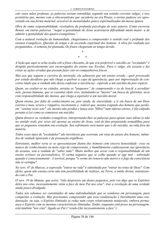 C. TORRES PASTORINO
Página 38 de 146
cair entre mãos profanas, as palavras seriam entendidas segundo seu sentido corrente vulgar, e isso
permitiria que, mesmo com o obscurantismo que sucederia na era Pisces, o ensino pudesse ser apro-
veitado em sua forma material, acessível às mentalidades pouco espiritualizadas da massa ignara.
Obra de suma responsabilidade, reveladora da profunda psicologia de seus autores. Como escreveu
Renan, em outras palavras, “negar a genialidade de Jesus acarretaria dificuldade muito maior: a de
admitir a genialidade dos quatro evangelistas”.
Com a natural evolução da humanidade, chegaríamos a compreender o sentido real e profundo dos
ensinos evangélicos. Questão de tempo e de ascensão espiritual dos homens. A obra foi confiada aos
pergaminhos. A semente foi plantada. Os frutos chegariam no tempo devido.
*
* *
A lição que aqui se acha oculta sob a frase chocante, de que era preferível o suicídio ao "escândalo" é
dirigida particularmente aos encarregados do ensino nas Escolas. Para o vulgo, ela assusta e faz
evitar as ações erradas que possam fazer cair os companheiros fracos.
Mas aos que seguem a carreira do mestrado, ela admoesta que um ensino errado - quer provocado
por estudo desidioso que não chega a quebrar a capa da ignorância, quer por improvisação de con-
ceitos (dado que a vaidade não deixa confessar a insciência) - equivale a um suicídio da pior espécie.
Quem, ao exaltar-se na cátedra, arrasta os "pequenos” de compreensão e os de boa-fé a acreditar
nele, pessoa humana, que se constitui ídolo vivo, intitulando-se "mestre" em busca de gloríolas, arca
com responsabilidade tão imensa, que chega a equivaler a um suicídio moral.
Quem ensina, por falta de conhecimento ou, pior ainda, de sinceridade, a ir em busca de um Deus
externo e mau, severo e vingativo, inconstante e, volúvel que, mesmo exigindo dos homens que perdo-
em “setenta vezes sete", ele mesmo não perdoa e lança seus "filhos" num inferno eterno, é tão culpado
perante a Lei como se cometesse um suicídio.
Quem distorce as verdades evangélicas, interpretando-lhes as palavras para apoiar suas idéias (e não
no sentido real), por vezes até opostas ao ensino de Jesus, está de fato preparando armadilhas para
que os pequenos retardem sua evolução. Seu sofrimento será maior que o do suicídio, na vida fora da
matéria.
Todos esses tipos de "escândalos" são inevitáveis que ocorram, em vista do atraso dos homens, imbuí-
dos de vaidade ignorante e de presunção orgulhosa.
Entretanto, melhor seria se se apresentassem diante dos homens com sincera honestidade: coxo ou
manco de conhecimento ou meio cego de compreensão, e humildemente confessassem sua ignorância
do assunto, sem a vaidade de "saber tudo". Muito melhor que arcar com a responsabilidade de um
ensino errôneo ou personalístico. O carma negativo que se colhe quando se age mal - sobretudo
quando é conscientemente - é terrível, porque "o verme do remorso não morre e o fogo da consciência
não se extingue".
No vers. 47 de Marcos, a expressão "entrar na vida" é substituída por "entrar no reino de Deus". Com
efeito, quem não ensina certo não tem possibilidade de realizar, na Terra, a união divina, sintonizan-
do com o Pai.
O vers. 10 de Mateus, que avisa: "não desprezeis um destes pequenos, pois vos digo que os Espíritos
deles nos céus, incessantemente vêem a face de meu Pai nos céus", traz a revelação de uma verdade
ainda pouco divulgada.
Todos nós sabemos ser constituídos de uma individualidade que se condensa em personagem, para
conquistar a evolução. Mas precisamos compreender que essa condensação é literalmente uma con-
densação, ou seja, o Espírito ilimitado se reduz num corpo relativamente minúsculo, embora perma-
neça o Espírito com as mesmas características ilimitadas. Então, enquanto está preso na personagem,
está também "nos céus", ligado ao Pai (“vendo-Lhe incessantemente a face”).
 