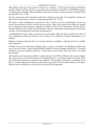 SABEDORIA DO EVANGELHO
Página 39 de 146
Não podemos dizer que "uma parte" no Espírito se condensa, e "outra parte" permanece ilimitada,
porque o Espírito não tem "partes", já que não possui extensão nem dimensão: é UM TODO inespaci-
al, adimensional, ilimitado, vibracionalmente consciente em todos os planos, inclusive no plano divino
geração Dele" (At. 17:28).
Por isso, mesmo que nossa consciência atual não o saiba nem o perceba, nós (o Espírito) "estamos em
Deus, Nele nos movemos e existimos e somos geração Dele" (At. 17:28).
Por menor e mais involuída que se apresente a nós a criatura, ali está a manifestação visível, com
forma, de um Espirito invisível e divino em sua essência. Logo, não há motivo para desprezar alguém
por ser ignorante, pobre, pequeno, aleijado ou criminoso. Estas são as "aparências" externas da per-
sonagem "filha do mal", criatura do Anti-Sistema, vibração condensada no polo negativo de um Espí-
rito que vive incessantemente consciente no polo positivo.
A sublimidade do ensino chega a estarrecer-nos, sem dúvida. Mas está claro na palavra de Jesus. É
nova concepção da Vida, da existência do ser. Trata-se de verdadeira revelação consoladora e esti-
mulante.
Quando os homens souberem disso e se convencerem dessa realidade, o ambiente da Terra se modifi-
cará totalmente .
Verdade essa que foi vivida pelos Grandes Seres, e agora é permitida: sua divulgação ampla, pois
soou a hora de alertar a todos da REALIDADE sublime de nossa divindade substancial. A revelação
gradativa reserva-nos grandes surpresas, e ainda outras coisas há que dizer, que virão a seu tempo
determinado.
Aproveitemos este ensejo para meditar a respeito do que é um Filho do Homem: um ser que conquis-
tou, a duras penas, a consciência do que ele verdadeiramente é: um Espírito unido ao Pai pela vibra-
ção mística que constitui sua essência mais profunda. A personagem, transitória e carregada de de-
feitos, é veículo temporário e deficiente, que apenas representa a exteriorização mínima e sem impor-
tância de uma realidade que está acima de nossa mais fértil imaginação.
 