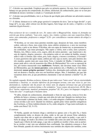 C. TORRES PASTORINO
Página 4 de 146
5.ª - Calcular sua capacidade. Exigência que pela vez primeira aparece. Ou seja, fazer o indispensável
balanço no que possua de compreensão, de cultura, intelectual, de conhecimento, para ver se tem pos-
sibilidade de iniciar e terminar o estudo e a "construção da torre".
6.ª - Calcular suas possibilidades, isto é, as forças de que dispõe para enfrentar um adversário numero-
so e ferrenho.
7.ª - E última: destacar-se (o verbo grego apotássô é composto de tásso, "por no lugar devido", e apó,
longe de"), ou seja, saber colocar nos devidos lugares, bem longe um do outro, o Espírito e os bens
materiais (hypárchousin) ...
Para esclarecer de vez o sentido do vers. 26, vamos reler o Bhagavad-Gita. Arjuna vê, formados no
exército que devia combater, "seus avós, sogros, tios, irmãos e primos com seus respectivos filhos e
netos, seus camaradas, professores e amigos" (I,26 - por coincidência o mesmo número do artigo!) e
assim fala:
"Ó Krishna, ao ver estes meus parentes reunidos aqui, desejosos de lutar, meus membros
cedem. arde-me a boca, meu corpo tirita, meus cabelos arrepiam-se, o arco me escorrega
das mãos, a pele se me abrasa. Ó Krishna, não sou capaz de manter-me, os pensamentos se
me confundem, vejo maus presságios. Não aspiro a vitória, nem a reino, nem a prazeres.
Mestres, tios, filhos e netos, avós, sogros, além de outros parentes - que inspiravam o de-
sejo de império, alegria e prazeres - eles próprios estão aí, em ordem de batalha, renunci-
ando à vida e à fortuna. Que valem, pois, reino, alegria, e mesmo a existência, ó Govinda'?
A esses guerreiros não quero matar, embora por eles seja eu morto, nem pelo domínio dos
três mundos, quanto mais por causa desta Terra, ó matador de Madhu. ó Janárdana, que
prazer pode advir a nós do assassínio dos filhos de Dhritarashtra? Só o erro se apossará de
nós, por termos massacrado esses malfeitores. Portanto, não devemos matar esses filhos
de Dhritarashtra, que são nossos parentes; como podemos nós, ó Madhava, ter felicidade,
destruindo nossos próprios parentes? Embora eles, dominados pela ambição, não vejam
mal em destruir a família, nem erro em hostilizar amigos. Mas, ó Janárdana, por que não
recuarmos deste erro, já que percebemos claramente o mal em destruir a família"? (I, 28-
39).
No capítulo segundo, Krishna esclarece Arjuna de que todos esses "entes caros" são as exterioridades
transitórias e ilusórias, os veículos inferiores da personagem terrena, com seus vícios (e, por isso,
destruindo-os, realmente não há prazer em reinos nem em alegrias terrenas) mas que precisamos
combater para atingir a essência íntima, o Eu verdadeiro: "esses corpos são perecíveis, (II,18). Mas o
Eu é "eterno, onipresente, imutável, permanente, perpétuo" (II, 39 ), pois é no linguajar evangélico, o
"reino dos céus". A explicação é bastante clara.
"O sábio, dotado de conhecimento, abandonando o fruto de suas ações, torna-se livre dos
grilhões do berço e alcança o estado que está além de todo mal. Quando teu intelecto hou-
ver atravessado o pântano da ilusão, então, e só então atingirás a indiferença em relação às
coisas ouvidas e por ouvir. Quando teu intelecto, agindo pelas várias opiniões antagônicas
das Escrituras, se firma inabalavelmente no Eu, então atingirás a Yoga (auto-realização ou
união com Deus)" (II, 51-53).
E continua:
"Ó Partha, quando um homem chega a satisfazer-se apenas com o Eu pelo Eu, e baniu
completamente todos os desejos da alma, então se diz que ele possui firme sabedoria.
Aquele cuja alma não se agita em calamidades, e que não aspira ao poder, e que está li-
berto do apego, do medo e da cólera é em verdade tido como um santo de firme sabedoria.
Aquele que é liberto de todo apego, e que não se rejubila ao receber o bem, nem se pertur-
ba ao receber o mal, tem sua sabedoria bem confirmada. Sua sabedoria começou a ficar
bem filmada, quando ele retirou inteiramente seus sentidos dos objetos dos sentidos, como
 