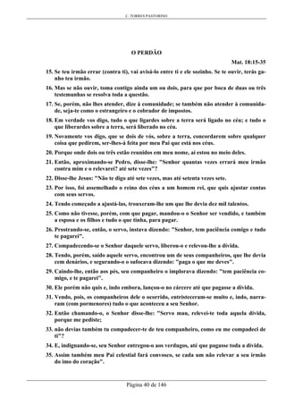 C. TORRES PASTORINO
Página 40 de 146
O PERDÃO
Mat. 18:15-35
15. Se teu irmão errar (contra ti), vai avisá-lo entre ti e ele sozinho. Se te ouvir, terás ga-
nho teu irmão.
16. Mas se não ouvir, toma contigo ainda um ou dois, para que por boca de duas ou três
testemunhas se resolva toda a questão.
17. Se, porém, não lhes atender, dize à comunidade; se também não atender à comunida-
de, seja-te como o estrangeiro e o cobrador de impostos.
18. Em verdade vos digo, tudo o que ligardes sobre a terra será ligado no céu; e tudo o
que liberardes sobre a terra, será liberado no céu.
19. Novamente vos digo, que se dois de vós, sobre a terra, concordarem sobre qualquer
coisa que pedirem, ser-lhes-á feita por meu Pai que está nos céus.
20. Porque onde dois ou três estão reunidos em meu nome, aí estou no meio deles.
21. Então, aproximando-se Pedro, disse-lhe: "Senhor quantas vezes errará meu irmão
contra mim e o relevarei? até sete vezes"?
22. Disse-lhe Jesus: "Não te digo até sete vezes, mas até setenta vezes sete.
23. Por isso, foi assemelhado o reino dos céus a um homem rei, que quis ajustar contas
com seus servos.
24. Tendo começado a ajustá-las, trouxeram-lhe um que lhe devia dez mil talentos.
25. Como não tivesse, porém, com que pagar, mandou-o o Senhor ser vendido, e também
a esposa e os filhos e tudo o que tinha, para pagar.
26. Prostrando-se, então, o servo, instava dizendo: "Senhor, tem paciência comigo e tudo
te pagarei".
27. Compadecendo-se o Senhor daquele servo, liberou-o e relevou-lhe a dívida.
28. Tendo, porém, saído aquele servo, encontrou um de seus companheiros, que lhe devia
cem denários, e segurando-o o sufocava dizendo: "paga o que me deves".
29. Caindo-lhe, então aos pés, seu companheiro o implorava dizendo: "tem paciência co-
migo, e te pagarei".
30. Ele porém não quis e, indo embora, lançou-o no cárcere até que pagasse a dívida.
31. Vendo, pois, os companheiros dele o ocorrido, entristeceram-se muito e, indo, narra-
ram (com pormenores) tudo o que aconteceu a seu Senhor.
32. Então chamando-o, o Senhor disse-lhe: "Servo mau, relevei-te toda aquela dívida,
porque me pediste;
33. não devias também tu compadecer-te de teu companheiro, como eu me compadeci de
ti"?
34. E, indignando-se, seu Senhor entregou-o aos verdugos, até que pagasse toda a dívida.
35. Assim também meu Pai celestial fará convosco, se cada um não relevar a seu irmão
do imo do coração".
 