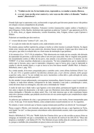 SABEDORIA DO EVANGELHO
Página 41 de 146
Luc. 17:3-4
3. "Cuidai-vos de vós. Se teu irmão errar, repreende-o, e se mudar a mente, libera-o,
4. e se sete vezes no dia errar contra ti, e sete vezes no dia voltar a ti dizendo: "mudo a
mente", liberá-lo-ás".
Grande lição aqui se apresenta a nós, esclarecendo a regra pela qual devemos pautar nossa vida prática
em relação a nossos companheiros de jornada.
Alguns códices importantes (Sinaítico, Vaticano) versões (manuscritos coptos saídico e boaídico) e
pais (Orígenes, Cirilo, Basílio, Jerônimo) não registram as palavras "contra ti", que aparecem em D, K,
L, X, delta, theta, pi, alguns minúsculos, versões bizantinas, ítala, Vulgata, siríaca e pais Cipriano e
Hilário.
Poderiam ser mantidas por dois motivos:
1.º o texto fala de erros "contra ti" (cfr . vers. 21);
2.º se a ação do irmão não diz respeito a nós, nada teríamos com isso.
No entanto, parece melhor suprimi-las, porque o trecho se refere mesmo à correção fraterna. Se algum
irmão errar, mesmo que não seja contra nós, devemos buscar corrigi-lo. Lógico que deve tratar-se de
erro grave, que afete a evolução dele ou o bom nome da instituição a que pertence.
A lei mosaica (Lev. 19:17-18) já estipulava; "Não aborrecerás teu irmão em teu coração; não deixarás
de repreender teu próximo, e não levarás sobre ti um erro por causa dele. Não te vingarás nem guarda-
rás ressentimento contra os filhos de teu povo, mas amarás a teu próximo como a ti mesmo: eu sou
YHWH". E os bons israelitas obedeciam a esse preceito; "Se tens companheiros que te repreendem e
outros que te louvam, ama o que te repreende e despreza o que te louva; pois o que te repreende te
conduz à vida do mundo futuro, e o que te louva te leva fora desse mundo" (Rabbi Meir, in Strack e
Billerbeck, tomo 1, pág. 787).
Se o irmão atende, tê-lo-emos conquistado para o caminho certo, como afirma Jerônimo (Patrol. Lat.
v. 26, col. 131): si quidem audíerit, lucrifácimus ánimam ejus, et per alterius salutem, nobis quoque
acquíritur salus, isto é; "se em verdade nos ouvir, lucraremos a alma dele e, pela salvação do outro,
adquire-se também a salvação para nós".
Se não atender à nossa admoestação, convoquemos testemunhas, depois levemos o caso à comunidade
e depois, se nada disso adianta, coloquemo-lo de lado, tratando-o com toda a consideração e amor,
como devemos fazer ao estrangeiro, mas não com a intimidade do "irmão".
A razão de tudo isso é dada: tudo o que ligamos a nós neste plano, permanecerá ligado no mundo as-
tral, antes e depois do desencarne; e de tudo o que nos liberarmos neste plano terráqueo, permanece-
remos desligados e liberados no plano astral. Ora, é de todo interesse que se não constituam liames
entre nós e pessoas erradas, que poderão envolver-nos em seu carma negativo por complacência culpo-
sa de nossa parte.
As palavras que acabamos de citar, e que pertencem de direito a este trecho, foram transportadas para
o vers. 16 do cap. 16 do mesmo Mateus, como comprovamos exaustivamente no vol. 4 e seguintes.
No entanto, é neste versículo que se baseia a igreja romana para justificar seu direito de "excomungar".
Passa a seguir o Mestre, sem transição, para uma das comprovações de que, o que ligarmos na Terra,
será ligado "no céu": se duas pessoas concordarem sobre determinado assunto, tudo o que pedirem lhes
será feito.
Strack e Billerbeck (I, 793) cita: "Rabbi Acha bar Chanina dizia: que se são ouvidas as preces feitas na
sinagoga, no momento em que a comunidade ora, isso decorre do midrasch de Job (36:5): "Deus não
despreza a multidão", e do Salmo (55:19): "Ele libertará em paz minha alma do combate que me é fei-
to, porque a multidão (da comunidade em prece) estava em torno de mim".
 