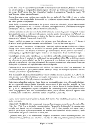 C. TORRES PASTORINO
Página 42 de 146
O fato de o Cristo de Deus afirmar que onde há criaturas reunidas em Seu nome, Ele está no meio de-
las, tem precedente na crença judaica da presença da Chekinah, que permanecia entre aqueles que fa-
lam sobre a Torah". como dizia Rabi Chanina bar Teradjon. E acrescentava: "Deus é dito máqôm ("O
lugar") porque está em todos os lugares".
Depois desse desvio, que confirma que o perdão deve ser dado (cfr. Mat. 6:14-15), vem o ensino
exemplificado com uma parábola, desenvolvida por ocasião de uma pergunta de esclarecimento feita
por Pedro: quantas vezes perdoar?
Simão Pedro, acostumado ao sistema de seu povo de perdoar até três vezes, julga-se extremamente
generoso propondo fazê-lo até SETE vezes. Mas Jesus, sem impressionar-se, calmamente estende para
setenta vezes sete, NO MESMO DIA: éôs hebdomêkontákis heptá.
Jerônimo comenta: ut toties peccanti fratri dimítteret in die, quoties ille peccare non possit, ou seja:
"para que tantas vezes se perdoe ao irmão que erre num dia, quantas ele nem possa errar" (Patrol. Lat.
vol. 26, col. 132). E João Crisóstomo: tò ápeiron kaí diênekés kaí aeí, isto é: “ao infinito, incessante-
mente, sempre" (Patrol. Graeca, vol. 58, col. 589).
Quanto à parábola, anotemos que o ensino principal, que é uma ilustração nos vers. 14 e 15 do cap. 6
de Mateus: se não perdoarmos aos nossos companheiros da Terra, não obteremos o perdão.
Quanto aos dados. O servo devia 10.000 talentos. Um talento equivalia a 6.000 dracmas (ou 6.000 de-
nários). Então, 10.000 talentos são 60.000.000 de dracmas, quantia realmente elevada, em comparação
com os 100 denários (100 dracmas). Lembremos que a dracma (ou o denário, moedas equivalentes, a
primeira grega, a segunda latina) era o preço normal de um dia de salário de um trabalhador braçal.
Chamado para prestar contas e condenado por insolvência confessada, prostra-se aos pés do credor (o
rei) e pede paciência. O resultado é o perdão da dívida, a anulação do débito. Mas ao defrontar-se com
um colega de serviço (syndoúlos) que lhe deve a quantia de cem denários, perde o controle, avança
sobre ele, tenta sufocá-lo e de nada adianta ouvir do companheiro as mesmas palavras que ele mesmo
havia proferido diante do rei: impiedosamente o condena à prisão.
Os outros servos não se conformam com essa atitude e vão contar acena triste "com pormenores" ao
rei. Este se aborrece e vê que o perdão dado foi errado e o entrega não a simples carcereiros, mas aos
carrascos (basanístais = experimentadores).
A lei mosaica (Êx. 22:3) só permitia que fosse vendido o ladrão insolvável, ou então (Lev. 25:39) per-
mitia aceitar a escravidão voluntária de um israelita extremamente pobre, mas que deveria ser tratado
com humanidade, e ser libertado no primeiro ano de jubileu.
Os teólogos, aplicando a parábola a Deus, dizem que nossos débitos para com a Divindade são imen-
sos, em comparação com as dívidas feitas pelos homens entre si. Mas surge-lhes a dúvida: se Deus
pode modificar uma decisão Sua e condenar, depois que perdoou. Tomás de Aquino (Summa Theol,
III.ª , q. 88, art. 1-4) alega que o segundo castigo veio por causa das agravantes, e não pela revivescên-
cia da falta já perdoada. Mas nada isso interessa ao ensino, que se destina a prescrever o perdão entre
os homens, como salienta João Crisóstomo (Patrol. Graeca vol. 58, col. 589).
Mas há outros ensinos mais profundos a deduzir deste trecho. Para estudá-los, dividamos os dois as-
suntos principais.
CORREÇÃO FRATERNA - Não percamos de vista que Jesus deu essas instruções aos discípulos (Mat.
18:1 e Luc. 17:1). Ora, os discípulos eram os filiados à "Assembléia do Caminho", já em graus mais
elevados, pois davam, entre si, o tratamento de "irmão" (vol. 5). Todo o trecho, pois, assim como a
parábola que se segue, refere-se estritamente aos membros da Fraternidade Iniciática entre si, e nada
absolutamente tem que ver com os que se acham fora.
O primeiro ensino, pois, é que o irmão tem a obrigação de chamar a atenção do irmão que erra. Não
é deixado livre de fazê-lo ou não: "se errar ... vai avisá-lo". Mas esse primeiro passo deve manter-se
 