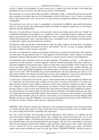 SABEDORIA DO EVANGELHO
Página 43 de 146
secreto, e jamais será divulgado. Se ouvir nosso aviso, e mudar sua forma de agir, é um irmão que
ganhamos em nosso convívio, pois não terá que deixar a fraternidade.
Mas pode dar-se o caso de não sermos atendidos. Chamemos, então, o testemunho de mais um ou dois
(que somados a nós farão duas ou três testemunhas) a fim de solucionar o caso. Trata-se, portanto,
não de uma ofensa feita a nós, mas de um erro que acarreta consequências danosas ao próprio ou à
comunidade.
Caso persista o erro, deve-se avisar a comunidade, a corporação ou ekklêsía a que ambos pertencem.
Far-se-á, já neste ponto, uma admoestação oficial, buscando reconquistar aquele que se está transvi-
ando do caminho (hamartolós).
São, pois, três advertências. Se após as três persistir o desvio da conduta, deve então esse "irmão" ser
considerado alienígena ou estrangeiro, ou “publicano", isto é, novamente profano, saindo da comuni-
dade a que pertencia a fim de não trazer prejuízos a todo o conjunto. Mas nem por isso deve ser mal-
tratado nem desprezado: antes, como preceitua a lei, o estrangeiro deve ser tratado com delicadeza e
consideração. Apenas não participará dos mistérios.
Verificamos, então, que há dois comportamentos: ligar ou soltar, amarrar ou desprender. E qualquer
dos dois atos é realizado não apenas na Terra, mas também "no céu", ou seja, no mundo espiritual,
em todos os planos: astral, mental e espiritual.
O ensino é de importância capital, pois ficamos sabendo que as ações do mundo físico têm repercus-
são bem maior do que poderia supor-se. Uma ligação com determinada criatura reflete-se no mundo
espiritual e perdura além do plano terrestre-denso. E o mesmo ocorre se houver um desligamento.
O ensinamento (que verificamos tratar-se de uma repetição: "Novamente vos digo” ...) traz uma con-
sequência de sumo interesse: se houver ligação e sintonia vibratória perfeitas entre duas criaturas, a
força daí redultante é tão poderosa que é capaz de atrair tudo o que for pedido. O Pai reside em cada
um de seus filhos. Mas se houver união plena entre dois, concordância total, sintonia absoluta, em
qualquer assunto (perì pantòs prágmatos) não importa qual, a obtenção é garantida por parte do Pai
"que está nos céus". Não há dúvida de que duas mentalizações são mais eficientes que uma só. E as
duas notas emitidas em uníssono movimentam as forças que modificam o curso dos acontecimentos.
Confortadora promessa, perigosa: porque também a mentalização do erro surtirá efeito ...
A razão disso é dada pelo Cristo Divino, que se vinha manifestando em Sua qualidade de Mestre úni-
co: "onde duas ou três pessoas estão reunidas em meu nome, aí estou no meio deles". E a razão cien-
tífica do fato prende-se a que, embora a presença crística seja constante e integral em todos os luga-
res e situações, inclusive dentro de cada pessoa, no entanto, se houver uma ligação entre duas ou três
pessoas, forma-se uma corrente mais fortalecida, que poderá movimentar forças magnéticas ambien-
tes mais poderosas com repercussões nos diversos pianos espirituais; da mesma forma que uma bate-
ria é muito mais forte que uma pilha isolada. Dessa maneira a presença é mais sentida e essa própria
conscientização aumenta a força de cada um. Isso mesmo já era ensinado nas Escolas Judaicas (Ká-
bbalah), que dava o nome de Chekinah a esse acréscimo perceptível da presença real do FOHAT divi-
no entre as criaturas. Diziam, então, que era a "presença de Deus".
PERDÃO - Entra Pedro (o símbolo das "emoções") com a pergunta de quantas vezes terá que perdoar
ao "irmão" que faz algo contra ele. Não se trata mais de erro (desvio da rota certa) no sentido evolu-
tivo, mas de algo pessoal entre os membros da corporação.
Isso, diz o Cristo de Deus, não apresenta a menor importância. São criancices. E o número de sete
vezes (num dia!) é julgado pouco pelo Mestre, que o amplia para setenta vezes mais (cfr. vol. 4 e vol.
5), o que significa sempre. O Espírito que já entrou na linha evolutiva conscientemente, não pode es-
tar perdendo tempo com essas questiúnculas das personagens. Não dá relevo a picuinhas e a pirraças.
Para ele não importam ofensas nem calúnias: segue em frente, sempre para o alto, e tudo o que possa
ocorrer "contra ele", isto é, contra a personagem, bate de raspão e perde-se no espaço, sem deixar
sequer mossa nem arranhão por mais leve que seja. Então, PERDOE SEMPRE, sem nem contar as
 