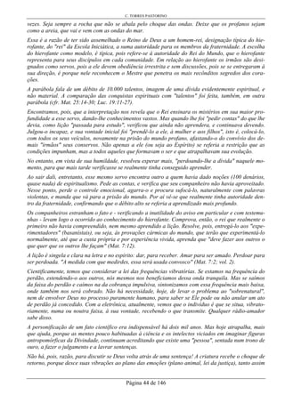 C. TORRES PASTORINO
Página 44 de 146
vezes. Seja sempre a rocha que não se abala pelo choque das ondas. Deixe que os profanos sejam
como a areia, que vai e vem com as ondas do mar.
Essa é a razão de ter sido assemelhado o Reino de Deus a um homem-rei, designação típica do hie-
rofante, do "rei" da Escola Iniciática, a suma autoridade para os membros da fraternidade. A escolha
do hierofante como modelo, é típica, pois refere-se à autoridade do Rei do Mundo, que o hierofante
representa para seus discípulos em cada comunidade. Em relação ao hierofante os irmãos são desi-
gnados como servos, pois a ele devem obediência irrestrita e sem discussões, pois se se entregaram à
sua direção, é porque nele reconhecem o Mestre que penetra os mais recônditos segredos dos cora-
ções.
A parábola fala de um débito de 10.000 talentos, imagem de uma dívida evidentemente espiritual, e
não material. A comparação das conquistas espirituais com "talentos" foi feita, também, em outra
parábola (cfr. Mat. 25:14-30; Luc. 19:11-27).
Encontramos, pois, que a interpretação nos revela que o Rei ensinara os mistérios em sua maior pro-
fundidade a esse servo, dando-lhe conhecimentos vastos. Mas quando lhe foi "pedir contas" do que lhe
devia, como lição "passada para estudo", verificou que ainda não aprendera, e continuava devendo.
Julgou-o incapaz, e sua vontade inicial foi "prendê-lo a ele, à mulher e aos filhos", isto é, colocá-lo,
com todos os seus veículos, novamente na prisão do mundo profano, afastando-o do convívio dos de-
mais "irmãos" seus conservos. Não apenas a ele (ou seja ao Espírito) se referia a restrição que as
condições impunham, mas a todos aqueles que formavam o ser e que atrapalhavam sua evolução.
No entanto, em vista de sua humildade, resolveu esperar mais, "perdoando-lhe a dívida" naquele mo-
mento, para que mais tarde verificasse se realmente tinha conseguido aprender.
Ao sair dali, entretanto, esse mesmo servo encontra outro a quem havia dado noções (100 denários,
quase nada) de espiritualismo. Pede as contas, e verifica que seu companheiro não havia aproveitado.
Nesse ponto, perde o controle emocional, agarra-o e procura sufocá-lo, naturalmente com palavras
violentas, e manda que vá para a prisão do mundo. Por aí vê-se que realmente tinha autoridade den-
tro da fraternidade, confirmando que o débito alto se referia a aprendizado mais profundo.
Os companheiros estranham o fato e - verificando a inutilidade do aviso em particular e com testemu-
nhas - levam logo o ocorrido ao conhecimento do hierofante. Comprova, então, o rei que realmente o
primeiro não havia compreendido, nem mesmo aprendido a lição. Resolve, pois, entregá-lo aos "expe-
rimentadores" (basanístais), ou seja, às provações cármicas do mundo, que terão que experimentá-lo
normalmente, até que a custa própria e por experiência vivida, aprenda que "deve fazer aos outros o
que quer que os outros lhe façam" (Mat. 7:12).
A lição é singela e clara na letra e no espírito: dar, para receber. Amar para ser amado. Perdoar para
ser perdoada. "A medida com que medirdes, essa será usada convosco" (Mat. 7:2; vol. 2).
Cientificamente, temos que considerar a lei das frequências vibratórias. Se estamos na frequência do
perdão, estendendo-o aos outros, nós mesmos nos beneficiamos dessa onda tranquila. Mas se saímos
da faixa do perdão e caímos na da cobrança impulsiva, sintonizamos com essa frequência mais baixa,
onde também nos será cobrado. Não há necessidade, hoje, de levar o problema ao "sobrenatural",
nem de envolver Deus no processo puramente humano, para saber se Ele pode ou não anular um ato
de perdão já concedido. Com a eletrônica, atualmente, vemos que o indivíduo é que se situa, vibrato-
riamente, numa ou noutra faixa, à sua vontade, recebendo o que transmite. Qualquer rádio-amador
sabe disso.
A personificação de um fato científico era indispensável há dois mil anos. Mas hoje atrapalha, mais
que ajuda, porque as mentes pouco habituadas à ciência e os intelectos viciados em imaginar figuras
antropomórficas da Divindade, continuam acreditando que existe uma "pessoa", sentada num trono de
ouro, a fazer o julgamento e a lavrar sentenças.
Não há, pois, razão, para discutir se Deus volta atrás de uma sentença! A criatura recebe o choque de
retorno, porque desce suas vibrações ao plano das emoções (plano animal, lei da justiça), tanto assim
 