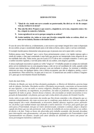 C. TORRES PASTORINO
Página 46 de 146
SERVOS INÚTEIS
Luc. 17:7-10
7. "Qual de vós, tendo um servo arando ou pastoreando, lhe dirá ao vir ele do campo:
vem já, reclina-te (à mesa)?
8. Mas não lhe dirá: Prepara o que cearei e, cingindo-te, serve-me, enquanto como e be-
bo, e depois tu comerás e beberás.
9. Acaso agradecerá ao servo porque cumpriu as ordens?
10. Assim também vós, todas as vezes que tiverdes cumprido todas as ordens, dizei: so-
mos servos inúteis, fizemos o devíamos fazem”.
O caso do servo fiel refere-se, evidentemente, a um escravo cujo tempo integral deve estar à disposição
de seu senhor, já que o assalariado dispõe para si de todas as horas, antes e após o serviço contratado.
O exemplo trazido parece demonstrar uma pessoa que só possuía esse servo para todo o serviço.
Embora pareça mais "humano” que o servo fosse primeiramente comer e ter rápido repouso após a
estafa do campo, o fato aqui comentado é uma lição que precisa ser interpretada como alegoria de ou-
tra realidade mais alta. Tanto assim, que em Lucas (12:37) dá-se até o exemplo contrário: o servo, que
o senhor encontra vigilante, é servido pelas mãos de seu senhor, com alegria e gratidão.
A única explicação necessária é quanto ao verbo "cingir-se”. O trabalho pesado no campo era realizado
pelos servos totalmente nus ou com pequena tanga, a não ser no sol escaldante do verão, quando então
vestiam uma túnica larga, enfiada pelo pescoço, com um turbante à cabeça. Ao terminar o trabalho,
entravam em casa, em qualquer época, com a túnica esvoaçante, que não se adaptava, porém, a servi-
ços domésticos. Para realizá-los, ou para sair à rua (vol. 3) amarravam um cordel à cintura ("cingiam-
se"), para que os movimentos fossem facilitados.
Lição das mais belas.
O Senhor do Mundo, por meio de Seus discípulos graduados, os Mestres de Sabedoria, governa larga
rede de Adeptos, Iniciados, Discípulos aceitos e Discípulos em provação, conscientes ou inconscientes
de suas ligações; e isso em todos os setores religiosos, filosóficos, políticos, industriais, comerciais,
artísticos, na medicina, na engenharia, no jornalismo, em todas as profissões, mas especialmente no
magistério de todos os graus. Através dessas criaturas, são executadas as tarefas necessárias à recu-
peração da humanidade e do planeta, para que tudo evolua dentro dos pianos do Grande Concílio.
Assim, todos os que estão conscientes das tarefas que lhes foram cometidas e das obrigações que as-
sumiram voluntariamente, são como escravos que se venderam, para dedicar-se à obra em regime de
tempo integral, dia e noite, abandonando, se necessário, família, afazeres, negócios, posse, particula-
res, de forma a que nenhum minuto seja dedicado a outros interesses. O serviço, para quem quer que
entre para a Fraternidade, tem que ser total e desinteressado, constante e contínuo, alegre e despreo-
cupado dos frutos que nos não pertencem: todo o fruto do trabalho do escravo pertence a seu senhor,
de direito e de fato. Todas as horas são absorvidas pelo trabalho assumido, não havendo desculpas
para interrupções nem afrouxamentos, sob pena de desligamento automático da Fraternidade à qual
espontaneamente nos filiamos, levados pelo amor altruísta de AJUDAR aos outros sem pensar em
nossa personagem transitória e deficiente.
 