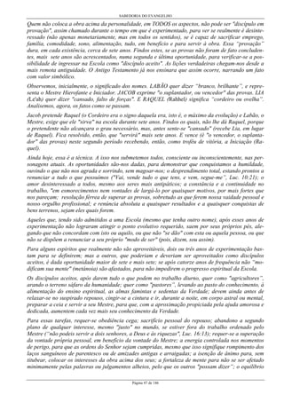 SABEDORIA DO EVANGELHO
Página 47 de 146
Quem não coloca a obra acima da personalidade, em TODOS os aspectos, não pode ser "discípulo em
provação", assim chamado durante o tempo em que é experimentado, para ver se realmente é desinte-
ressado (não apenas monetariamente, mas em todos os sentidos), se é capaz de sacrificar emprego,
família, comodidade, sono, alimentação, tudo, em benefício e para servir à obra. Essa “provação”
dura, em cada existência, cerca de sete anos. Findos estes, se as provas não foram de fato concluden-
tes, mais sete anos são acrescentados, numa segunda e última oportunidade, para verificar-se a pos-
sibilidade de ingressar na Escola como "discípulo aceito". As lições verdadeiras chegam-nos desde a
mais remota antiguidade. O Antigo Testamento já nos ensinara que assim ocorre, narrando um fato
com valor simbólico.
Observemos, inicialmente, o significado dos nomes. LABÃO quer dizer “branco, brilhante”, e repre-
senta o Mestre Hierofante e Iniciador. JACOB exprime "o suplantador, ou vencedor" das provas. LIA
(Le'ah) quer dizer "cansado, falto de forças". E RAQUEL (Rahhel) significa “cordeiro ou ovelha”.
Analisemos, agora, os fatos como se passam.
Jacob pretende Raquel (o Cordeiro era o signo daquela era, isto é, o máximo da evolução) e Labão, o
Mestre, exige que ele "sirva" na escola durante sete anos. Findos os quais, não lhe dá Raquel, porque
o pretendente não alcançara o grau necessário, mas, antes sente-se "cansado" (recebe Lia, em lugar
de Raquel). Fica resolvido, então, que "servirá" mais sete anos. E vence (é "o vencedor, o suplanta-
dor" das provas) neste segundo período recebendo, então, como troféu de vitória, a Iniciação (Ra-
quel).
Ainda hoje, essa é a técnica. A isso nos submetemos todos, consciente ou inconscientemente, nas per-
sonagens atuais. As oportunidades são-nos dadas, para demonstrar que conquistamos a humildade,
ouvindo o que não nos agrada e sorrindo, sem magoar-nos; o desprendimento total, estando prontos a
renunciar a tudo o que possuímos ("Vai, vende tudo o que tens, e vem, segue-me”, Luc. 10:21); o
amor desinteressado a todos, mesmo aos seres mais antipáticos; a constância e a continuidade no
trabalho, "em esmorecimentos nem vontades de largá-lo por quaisquer motivos, por mais fortes que
nos pareçam; resolução férrea de superar as provas, sobretudo as que ferem nossa vaidade pessoal e
nosso orgulho profissional; e renúncia absoluta a quaisquer resultados e a quaisquer conquistas de
bens terrenos, sejam eles quais forem.
Aqueles que, tendo sido admitidos a uma Escola (mesmo que tenha outro nome), após esses anos de
experimentação não lograram atingir o ponto evolutivo requerido, saem por seus próprios pés, ale-
gando que não concordam com isto ou aquilo, ou que não "se dão" com esta ou aquela pessoa, ou que
não se dispõem a renunciar a seu próprio "modo de ser" (pois, dizem, sou assim).
Para alguns espíritos que realmente não são aproveitáveis, dois ou três anos de experimentação bas-
tam para se definirem; mas a outros, que poderiam e deveriam ser aproveitados como discípulos
aceitos, é dada oportunidade maior de sete e mais sete; se após catorze anos de frequência não “mo-
dificam sua mente" (metánoia) são afastados, para não impedirem o progresso espiritual da Escola.
Os discípulos aceitos, após darem tudo o que podem no trabalho diurno, quer como "agricultores”,
arando o terreno sáfaro da humanidade; quer como "pastores”, levando ao pasto do conhecimento, à
alimentação do ensino espiritual, as almas famintas e sedentas da Verdade; devem ainda antes de
relaxar-se no suspirado repouso, cingir-se a cintura e ir, durante a noite, em corpo astral ou mental,
preparar a ceia e servir a seu Mestre, para que, com a aproximação propiciada pela ajuda amorosa e
dedicada, aumentem cada vez mais seu conhecimento da Verdade.
Para essas tarefas, requer-se obediência cega; sacrifício pessoal do repouso; abandono a segundo
plano de qualquer interesse, mesmo "justo" no mundo, se estiver fora do trabalho ordenado pelo
Mestre (“não podeis servir a dois senhores, a Deus e às riquezas", Luc. 16:13); requer-se a superação
da vontade própria pessoal, em benefício da vontade do Mestre; a energia controlada nos momentos
de perigo, para que as ordens do Senhor sejam cumpridas, mesmo que isso signifique rompimento dos
laços sanguíneos de parentesco ou de amizades antigas e arraigadas; a isenção de ânimo para, sem
titubear, colocar os interesses da obra acima dos seus; a fortaleza de mente para não se ser afetado
minimamente pelas palavras ou julgamentos alheios, pelo que os outros "possam dizer”; o equilíbrio
 