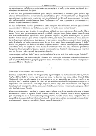 C. TORRES PASTORINO
Página 48 de 146
para continuar no trabalho sem perturbação, mesmo entre as grandes perturbações, que jamais deve-
rão desnortear mente do discípulo.
E tudo isso, terá que ser realizado sem que a emoção (animalismo) se intrometa, para que não haja
atuação de vínculos menos nobres; embora classificado de "frio" e "sem sentimentos", o discípulo tem
que alimentar em si mesmo o sentimento puro e espiritual do perdão e do amor, os quais, entretanto,
não podem interferir nas decisões que forem "ordem superior", para resguardar a programação pre-
vista no desenvolvimento do trabalho.
Se tudo isso for feito, e depois que tudo isto tenha sido feito, não merecemos nenhum agradecimento
de nosso Mestre: fizemos o que tínhamos que fazer e, portanto, somos servos "inúteis".
Pode argumentar-se que, de fato, tivemos alguma utilidade no desenvolvimento do trabalho. Mas o
ensino é dado para que nos convençamos da realidade: qualquer outro faria o mesmo ou melhor que
nós. Nós ainda temos que agradecer a honra que nos é conferida, de poder trabalhar para tão grande
Senhor! Somos "inúteis", pois apenas cumprimos ordens, mas nada acrescentamos de nosso. Em com-
paração grosseira digamos que duas pessoas se apresentem a um Banco, com certa importância na
mão. A primeira vai quitar um empréstimo. Apesar de ter dado lucro ao estabelecimento, é "inútil"
pare o real progresso do Banco e não merece agradecimentos: cumpriu sua obrigação. O segundo é
depositante novo, que confia sua conta à casa de crédito esse sim, será útil, e merece a gratidão do
banqueiro. Nesse exemplo verificamos quanto somos realmente "inúteis": estamos pagando emprésti-
mos que fizemos, e não trazendo lucros extraordinários.
Anotemos que a palavra "inútil", em grego (achreíos) talvez fosse mais bem traduzida por "não-útil".
Se profundamente, em nossos corações, tivermos essa convicção, poderemos continuar colaborando
com a Grande Fraternidade, porque apagamos nosso personalismo vaidoso e estamos "à disposição"
de nossos Mestres e Senhores.
*
* *
Neste ponto acrescentemos uma observação.
Passa-se exatamente o mesmo nas relações entre a personagem e a individualidade entre o pequeno
"eu" e o EU verdadeiro, entre o espírito com um nome e o Espírito, cujo nome está no Livro da Vida.
Nenhum direito a agradecimentos tem a personagem por ter cumprido seu dever de colaborar na
evolução do EU; nenhum repouso lhe cabe, até que seu dever tenha sido integralmente cumprido: o
regime não é de "assalariado" com tempo prefixado para a tarefa, mas de escravidão, com tempo in-
tegral dedicado ao Espírito. Não há férias, nem feriados, nem repouso remunerado: tudo para o Espí-
rito, do Espírito e no Espírito.
Cumpramos nosso dever, sem buscar repouso, nem conforto, nem férias nem divertimentos, prazeres,
recompensas: a VIDA é superior à vida, o menos cede ao mais, o menor serve ao maior, a persona-
gem só existe para que a Individualidade possa operar no planeta. Se esta é sua obrigação, deve ser
cumprida à risca, com todo sacrifício. E no final de sua carreira, saibam nossos intelectos manifestar-
se sinceramente: somos servos inúteis, fizemos o que devíamos fazer".
 