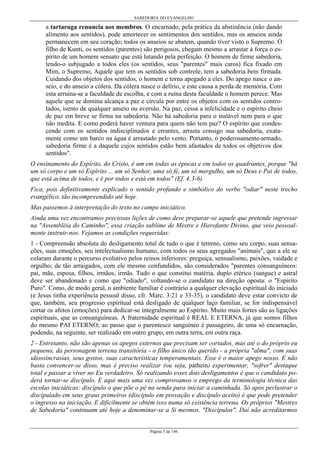SABEDORIA DO EVANGELHO
Página 5 de 146
a tartaruga renuncia aos membros. O encarnado, pela prática da abstinência (não dando
alimento aos sentidos), pode amortecer os sentimentos dos sentidos, mas os anseios ainda
permanecem em seu coração; todos os anseios se abatem, quando tiver visto o Supremo. Ó
filho de Kunti, os sentidos (parentes) são perigosos, chegam mesmo a arrastar à força o es-
pírito de um homem sensato que está lutando pela perfeição. O homem de firme sabedoria,
tendo-o subjugado a todos eles (os sentidos, seus "parentes" mais caros) fica fixado em
Mim, o Supremo, Aquele que tem os sentidos sob controle, tem a sabedoria bem firmada.
Cuidando dos objetos dos sentidos, o homem e torna apegado a eles. Do apego nasce o an-
seio, e do anseio a cólera. Da cólera nasce o delírio, e este causa a perda de memória. Com
esta arruina-se a faculdade de escolha, e com a ruína desta faculdade o homem perece. Mas
aquele que se domina alcança a paz e circula por entre os objetos com os sentidos contro-
lados, isento de qualquer anseio ou aversão. Na paz, cessa a infelicidade e o espírito cheio
de paz em breve se firma na sabedoria. Não há sabedoria para o instável nem para o que
não medita. E como poderá haver ventura para quem não tem paz? O espírito que condes-
cende com os sentidos indisciplinados e errantes, arrasta consigo sua sabedoria, exata-
mente como um barco na água é arrastado pelo vento. Portanto, ó poderosamente-armado,
sabedoria firme é a daquele cujos sentidos estão bem afastados de todos os objetivos dos
sentidos".
O ensinamento do Espírito, do Cristo, é um em todas as épocas e em todos os quadrantes, porque "há
um só corpo e um só Espírito ... um só Senhor, uma só fé, um só mergulho, um só Deus e Pai de todos,
que está acima de todos, e é por todos e está em todos" (Ef. 4:3-6).
Fica, pois definitivamente explicado o sentido profundo e simbólico do verbo "odiar" neste trecho
evangélico, tão incompreendido até hoje.
Mas passemos à interpretação do texto no campo iniciático.
Ainda uma vez encontramos preciosas lições de como deve preparar-se aquele que pretende ingressar
na "Assembléia do Caminho", essa criação sublime de Mestre e Hierofante Divino, que veio pessoal-
mente instruir-nos. Vejamos as condições requeridas:
1 - Compreensão absoluta do desligamento total de tudo o que é terreno, como seu corpo, suas sensa-
ções, suas emoções, seu intelectualismo humano, com todos os seus agregados "animais", que a ele se
colaram durante o percurso evolutivo pelos reinos inferiores: preguiça, sensualismo, paixões, vaidade e
orgulho; de tão arraigados, com ele mesmo confundidos, são considerados "parentes consanguíneos:
pai, mãe, esposa, filhos, irmãos, irmãs. Tudo o que constitui matéria, duplo etérico (sangue) e astral
deve ser abandonado e como que "odiado", voltando-se o candidato na direção oposta: o "Espírito
Puro". Como, de modo geral, o ambiente familiar é contrário a qualquer elevação espiritual do iniciado
(e Jesus tinha experiência pessoal disso, cfr. Marc. 3:21 e 33-35), o candidato deve estar convicto de
que, também, seu progresso espiritual está desligado de qualquer laço familiar, se for indispensável
cortar os afetos (emoções) para dedicar-se integralmente ao Espírito. Muito mais fortes são as ligações
espirituais, que as consanguíneas. A fraternidade espiritual é REAL E ETERNA, já que somos filhos
do mesmo PAI ETERNO; ao passo que o parentesco sanguíneo é passageiro, de uma só encarnação,
podendo, na seguinte, ser realizado em outro grupo, em outra terra, em outra raça.
2 - Entretanto, não são apenas os apegos externos que precisam ser cortados, mas até o do próprio eu
pequeno, da personagem terrena transitória - o filho único tão querido - a própria "alma", com suas
idiossincrasias, seus gostos, suas características temperamentais. Esse é o maior apego nosso. E não
basta convencer-se disso, mas é preciso realizar (ou seja, páthein) experimentar, "sofrer" destaque
total e passar a viver no Eu verdadeiro. Só realizando esses dois desligamentos é que o candidato po-
derá tornar-se discípulo. E aqui mais uma vez comprovamos o emprego da terminologia técnica das
escolas iniciáticas: discípulo o que põe o pé na senda para iniciar a caminhada. Só após perlustrar o
discipulado em seus graus primeiros (discípulo em provação e discípulo aceito) é que pode pretender
o ingresso na iniciação. E dificilmente se obtém isso numa só existência terrena. Os próprios "Mestres
de Sabedoria" continuam até hoje a denominar-se a Si mesmos. "Discípulos". Daí não acreditarmos
 