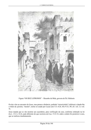 C. TORRES PASTORINO
Página 50 de 146
Figura “OS DEZ LEPROSOS” – Desenho de Bida, gravura de Éd. Hédouin
Os dez vêm ao encontro de Jesus, mas param a distância, pedindo “misericórdia" (eléêson) e dando-lhe
o título de epistáta, "mestre", termo só usado por Lucas (em 5:5; 8:24, 45e 9:33, 49; cfr. vol. 2 e vol.
4).
Jesus manda que se vão mostrar aos sacerdotes, para verificação da cura, conforme ordenado na lei
(Lev. 13:2 e 14:2), ação diferente do que ocorrera em Luc. 5:12-14, onde a ordem foi posterior à cura,
que se realizou imediatamente.
 