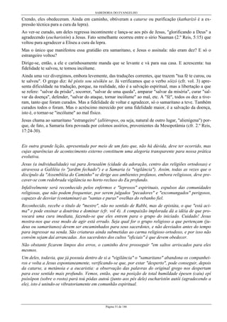 SABEDORIA DO EVANGELHO
Página 51 de 146
Crendo, eles obedeceram. Ainda em caminho, obtiveram a catarse ou purificação (katharízô é a ex-
pressão técnica para a cura da lepra).
Ao ver-se curado, um deles regressa incontinente e lança-se aos pés de Jesus, "glorificando a Deus" a
agradecendo (eucharistôn) a Jesus. Fato semelhante ocorreu entre o sírio Naaman (2.º Reis, 5:15) que
voltou para agradecer a Eliseu a cura da lepra.
Mas o único que manifestou essa gratidão era samaritano, e Jesus o assinala: não eram dez? E só o
estrangeiro voltou?
Dirige-se, então, a ele e carinhosamente manda que se levante e vá para sua casa. E acrescenta: tua
fidelidade te salvou, te tornou incólume.
Ainda uma vez divergimos, embora levemente, das traduções correntes, que trazem "tua fé te curou, ou
te salvou". O grego diz: hê pístis sou sésôkén se. Já verificamos que o verbo sôizó (cfr. vol. 3) apre-
senta dificuldade na tradução, porque, na realidade, não é a salvação espiritual, mas a libertação a que
se refere: "salvar da prisão", socorrer, "salvar de uma queda", amparar "salvar da miséria", curar "sal-
var da doença", defender, "salvar do ataque, tornar incólume" ao mal, etc. A "fé", todos os dez a tive-
ram, tanto que foram curados. Mas a fidelidade de voltar e agradecer, só o samaritano a teve. Também
curados todos o foram. Mas o acréscimo merecido por uma fidelidade maior, é a salvação da doença,
isto é, o tornar-se "incólume" ao mal físico.
Jesus chama ao samaritano "estrangeiro" (allótropos, ou seja, natural de outro lugar, "alienígena") por-
que, de fato, a Samaria fora povoada por colonos assírios, provenientes da Mesopotâmia (cfr. 2.º Reis,
17:24-30).
Eis outra grande lição, apresentada por meio de um fato que, não há dúvida, deve ter ocorrido, mas
cujas aparências de acontecimento externo constituem uma alegoria transparente para nossa prática
evolutiva.
Jesus (a individualidade) vai para Jerusalém (cidade da adoração, centro das religiões ortodoxas) e
atravessa a Galiléia (o "jardim fechado") e a Samaria (a "vigilância"). Assim, todas as vezes que o
discípulo da "Assembléia do Caminho" se dirige aos ambientes profanos, embora religiosos, deve pre-
caver-se com redobrada vigilância no horto recluso do Eu profundo.
Infalivelmente será reconhecido pelos enfermos e "leprosos" espirituais, expulsos das comunidades
religiosas, que não podem frequentar, por serem julgados "pecadores" e "excomungados" perigosos,
capazes de desviar (contaminar) as "santas e puras" ovelhas do rebanho fiel.
Reconhecido, recebe o título de "mestre", não no sentido de Rabbi, mas de epistáta, o que "está aci-
ma" e pode ensinar a doutrina e dominar (cfr. vol 4). A compaixão implorada dá a idéia de que pro-
vocará uma cura imediata, fazendo-se que eles entrem para o grupo do iniciado. Cuidado! Jesus
mostra-nos que esse modo de agir está errado. Seja qual for o grupo religioso a que pertençam (ju-
deus ou samaritanos) devem ser encaminhados para seus sacerdotes, e não desviados antes do tempo
para ingressar na senda. São criaturas ainda submetidas ao carma religioso ortodoxo, e por isso não
convém sejam daí arrancadas. Aos sacerdotes dos cultos "oficiais" é que devem obedecer.
Não obstante ficarem limpos dos erros, o caminho deve prosseguir "em saltos arriscados para eles
mesmos.
Um deles, todavia, que já possuía dentro de si a "vigilância" o "samaritano" abandona os companhei-
ros e volta a Jesus espontaneamente, verificando-se que, por estar "desperto", pode conseguir, depois
da catarse, a metánoia e a eucaristia: a observação das palavras do original grego nos despertam
para esse sentido mais profundo. Vemos, então, que na posição de total humildade épesen (caiu) epí
psósôpon (sobre o rosto) parà toú pódas autoú (junto aos pés dele) eucharístôn autôi (agradecendo a
ele), isto é unindo-se vibratoriamente em comunhão espiritual.
 