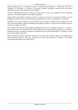 C. TORRES PASTORINO
Página 52 de 146
O único capaz disso e o “estrangeiro” (isto é, o nascido de outro lugar), o "samaritano" (ou seja, o
"vigilante", o "acordado", o “desperto"). Os demais “judeus" (religiosos ortodoxos) não têm capaci-
dade para afastar-se dos dogmas de suas religiões.
A lição é sublinhada para que se não perca: onde estão os outro, nove curados? Só este alienígena
regressou. Só o que provinha de outra fonte espiritual.
A frase final é maravilhosa: levanta-te ("eleva-te acima de ti mesmo") e vai (segue em frente); essa tua
fidelidade à ação divina te tornou incólume ao mundo terreno, com suas deficiências e moléstias.
Tenhamos, pois, muito cuidado em nosso modo de tratar os que nos pedem socorro, aqueles que, uni-
dos a seu personalismo, ainda perambulam pelas plagas inóspitas e traiçoeiras de um planeta de pro-
vações. O exemplo está claro.
Aos membros das "Escolas" é permitido perambularem por entre os religiosos ortodoxos, e recebem a
força capaz de curar os enfermos. Mas são alertados para que não queiram agregá-los a si, num pro-
selitismo perigoso: deixem que cumpram e terminem seu curso de aprendizado nos "colégios" em que
foram matriculados pela Vida.
Mesmo aqueles que estão "despertos" não devem ser aceitos de imediato: sigam seu caminho para a
frente, elevando cada vez mais suas vibrações: em outras vidas posteriores, chegará a hora deles,
assinalada naturalmente no relógio divino.
 