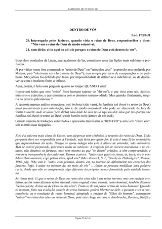 SABEDORIA DO EVANGELHO
Página 53 de 146
DENTRO DE VÓS
Luc. 17:20-21
20. Interrogado pelos fariseus, quando viria o reino de Deus, respondeu-lhes e disse:
"Não vem o reino de Deus de modo ostensível,
21. nem dirão: ei-lo aqui ou ali; eis porque: o reino de Deus está dentro de vós".
Estes dois versículos de Lucas, que acabamos de ler, constituem uma das lições mais sublimes e pro-
fundas.
Já por várias vezes fora comentado o "reino de Deus" ou "reino dos céus" (expressão esta preferida por
Mateus, para "não tomar em vão o nome de Deus"), mas sempre por meio de comparações e de pará-
bolas. Mas jamais foi definido por Jesus, por impossibilidade de definir-se o indefinível, ou de descre-
ver-se com o intelecto finito o infinito.
Aqui, porém, é feita uma pergunta quanto ao tempo: QUANDO virá?
Esperavam todos que esse "reino" fosse humano (apesar de "divino"), e que viria com reis, áulicos,
ministros e exércitos, e que terminaria com o domínio romano odiado. Mas quando, finalmente, surgi-
ria no cenário palestinense ?
A resposta merece análise minuciosa: ouk érchetai (não vem), he basiléia toú theoú (o reino de Deus)
metà paratêrêseôs (com ostentação, isto é, de modo ostensível: não pode ser observado de fora de
forma visível); oudè eroúsin (nem dirão) idoú hôde hê ékei (ei-lo aqui ou ali); idoú gár (eis porque) he
basiléia toú theoú (o reino de Deus) entòs humôn estin (dentro de vós está).
Grande número de traduções autorizadas e aprovadas transforma o "DENTRO" (entós) em "entre vós",
sob as mais ocas alegações.
Esta é a palavra mais clara do Cristo, sem alegorias nem símbolos, a respeito do reino de Deus. Toda
pergunta deve ser respondida com a Verdade, seja feita por quem for. E esta é uma lição secundária
que depreendemos do texto. Porque se quem indaga não está à altura de entender, não entenderá.
Mas se estiver preparado, perceberá todas as sutilezas. A resposta foi de clareza meridiana, e no en-
tanto, não dizemos os fariseus, mas nem mesmo as que "se dizem" cristãos, a têm compreendido, e
torcem a transparência das palavras. Damos a prova: "entos cum genitivo, intus, in, intra; vix in cor-
dibus Pharisaeorum, ergo potius intra, apud vos" (Max Zerwick, S. I., "Aná1ysis Philológica", Romae,
1960, pág. 186); isto é: "entòs, com genitivo, dentro, em, no interior de, dificilmente nos corações dos
fariseus, logo, é antes no interior de, no meio de vós" ... Assim se procura modificar uma palavra
certa, desde que não se compreenda algo diferente da própria crença formulada pela vaidade huma-
na.
Já vimos (vol. 1) que o reino de Deus ou reino dos céus não é um reino terreno, mas um estágio evo-
lutivo, assim como dizemos reino mineral, reino vegetal, reino animal, reino hominal, também dizemos
"reino celeste, divino ou de Deus ou dos céus". Trata-se de um passo acima do reino hominal. Quando
os homens, feita sua evolução através do reino humano, podem libertar-se dele, e passam a ser a con-
sequência ou o resultado do reino hominal, atingindo o estágio de "filhos do homem", conseguem
"entrar" no reino dos céus ou reino de Deus, pois este chega ou vem, e desabrocha, floresce, frutifica
...
 