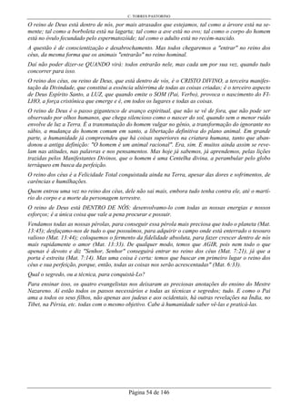 C. TORRES PASTORINO
Página 54 de 146
O reino de Deus está dentro de nós, por mais atrasados que estejamos, tal como a árvore está na se-
mente; tal como a borboleta está na lagarta; tal como a ave está no ovo; tal como o corpo do homem
está no óvulo fecundado pelo espermatozóide; tal como o adulto está no recém-nascido.
A questão é de conscientização e desabrochamento. Mas todos chegaremos a "entrar" no reino dos
céus, da mesma forma que os animais "entrarão" no reino hominal.
Daí não poder dizer-se QUANDO virá: todos entrarão nele, mas cada um por sua vez, quando tudo
concorrer para isso.
O reino dos céus, ou reino de Deus, que está dentro de vós, é o CRISTO DIVINO, a terceira manifes-
tação da Divindade, que constitui a essência ultérrima de todas as coisas criadas; é o terceiro aspecto
de Deus Espírito Santo, a LUZ, que quando emite o SOM (Pai, Verbo), provoca o nascimento do FI-
LHO, a força cristônica que emerge e é, em todos os lugares e todas as coisas.
O reino de Deus é o passo gigantesco de avanço espiritual, que não se vê de fora, que não pode ser
observado por olhos humanos, que chega silencioso como o nascer do sol, quando sem o menor ruído
envolve de luz a Terra. É a transmutação do homem vulgar no gênio, a transformação do ignorante no
sábio, a mudança do homem comum em santo, a libertação definitiva do plano animal. Em grande
parte, a humanidade já compreendeu que há coisas superiores na criatura humana, tanto que aban-
donou a antiga definição: "O homem é um animal racional". Era, sim. E muitos ainda assim se reve-
lam nas atitudes, nas palavras e nos pensamentos. Mas hoje já sabemos, já aprendemos, pelas lições
trazidas pelos Manifestantes Divinos, que o homem é uma Centelha divina, a perambular pelo globo
terráqueo em busca da perfeição.
O reino dos céus é a Felicidade Total conquistada ainda na Terra, apesar das dores e sofrimentos, de
carências e humilhações.
Quem entrou uma vez no reino dos céus, dele não sai mais, embora tudo tenha contra ele, até o martí-
rio do corpo e a morte da personagem terrestre.
O reino de Deus está DENTRO DE NÓS: desenvolvamo-lo com todas as nossas energias e nossos
esforços; é a única coisa que vale a pena procurar e possuir.
Vendamos todas as nossas pérolas, para conseguir essa pérola mais preciosa que todo o planeta (Mat.
13:45); desfaçamo-nos de tudo o que possuímos, para adquirir o campo onde está enterrado o tesouro
valioso (Mat. 13:44); coloquemos o fermento da fidelidade absoluta, para fazer crescer dentro de nós
mais rapidamente o amor (Mat. 13:33). De qualquer modo, temos que AGIR, pois nem todo o que
apenas é devoto e diz "Senhor, Senhor" conseguirá entrar no reino dos céus (Mat. 7:21), já que a
porta é estreita (Mat. 7:14). Mas uma coisa é certa: temos que buscar em primeiro lugar o reino dos
céus e sua perfeição, porque, então, todas as coisas nos serão acrescentadas" (Mat. 6:33).
Qual o segredo, ou a técnica, para conquistá-Lo?
Para ensinar isso, os quatro evangelistas nos deixaram as preciosas anotações do ensino do Mestre
Nazareno. Aí estão todos os passos necessários e todas as técnicas e segredos; tudo. E como o Pai
ama a todos os seus filhos, não apenas aos judeus e aos ocidentais, há outras revelações na Índia, no
Tibet, na Pérsia, etc. todas com o mesmo objetivo. Cabe à humanidade saber vê-las e praticá-las.
 