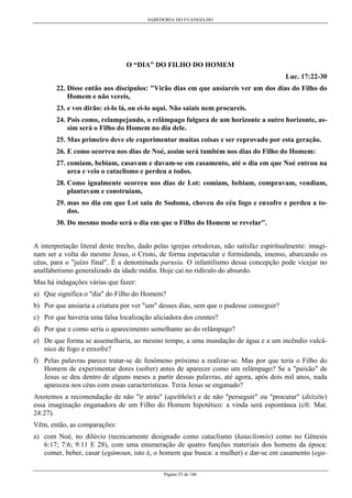 SABEDORIA DO EVANGELHO
Página 55 de 146
O “DIA” DO FILHO DO HOMEM
Luc. 17:22-30
22. Disse então aos discípulos: "Virão dias em que ansiareis ver um dos dias do Filho do
Homem e não vereis,
23. e vos dirão: ei-lo lá, ou ei-lo aqui. Não saiais nem procureis.
24. Pois como, relampejando, o relâmpago fulgura de um horizonte a outro horizonte, as-
sim será o Filho do Homem no dia dele.
25. Mas primeiro deve ele experimentar muitas coisas e ser reprovado por esta geração.
26. E como ocorreu nos dias de Noé, assim será também nos dias do Filho do Homem:
27. comiam, bebiam, casavam e davam-se em casamento, até o dia em que Noé entrou na
arca e veio o cataclismo e perdeu a todos.
28. Como igualmente ocorreu nos dias de Lot: comiam, bebiam, compravam, vendiam,
plantavam e construíam,
29. mas no dia em que Lot saiu de Sodoma, choveu do céu fogo e enxofre e perdeu a to-
dos.
30. Do mesmo modo será o dia em que o Filho do Homem se revelar".
A interpretação literal deste trecho, dado pelas igrejas ortodoxas, não satisfaz espiritualmente: imagi-
nam ser a volta do mesmo Jesus, o Cristo, de forma espetacular e formidanda, imenso, abarcando os
céus, para o "juízo final". É a denominada parusia. O infantilismo dessa concepção pode vicejar no
analfabetismo generalizado da idade média. Hoje cai no ridículo do absurdo.
Mas há indagações várias que fazer:
a) Que significa o "dia" do Filho do Homem?
b) Por que ansiaria a criatura por ver "um" desses dias, sem que o pudesse conseguir?
c) Por que haveria uma falsa localização aliciadora dos crentes?
d) Por que e como seria o aparecimento semelhante ao do relâmpago?
e) De que forma se assemelharia, ao mesmo tempo, a uma inundação de água e a um incêndio vulcâ-
nico de fogo e enxofre?
f) Pelas palavras parece tratar-se de fenômeno próximo a realizar-se. Mas por que teria o Filho do
Homem de experimentar dores (sofrer) antes de aparecer como um relâmpago? Se a "paixão" de
Jesus se deu dentro de alguns meses a partir dessas palavras, até agora, após dois mil anos, nada
apareceu nos céus com essas características. Teria Jesus se enganado?
Anotemos a recomendação de não "ir atrás" (apelthête) e de não "perseguir" ou "procurar" (diôzête)
essa imaginação enganadora de um Filho do Homem hipotético: a vinda será espontânea (cfr. Mat.
24:27).
Vêm, então, as comparações:
a) com Noé, no dilúvio (tecnicamente designado como cataclismo (kataclismós) como no Gênesis
6:17; 7:6; 9:11 E 28), com uma enumeração de quatro funções materiais dos homens da época:
comer, beber, casar (egámoun, isto é, o homem que busca: a mulher) e dar-se em casamento (ega-
 