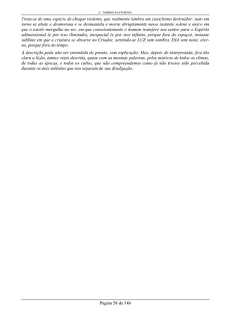 C. TORRES PASTORINO
Página 58 de 146
Trata-se de uma espécie de choque violento, que realmente lembra um cataclismo destruidor: tudo em
torno se abate e desmorona e se desmantela e morre abruptamente nesse instante solene e único em
que o existir mergulha no ser, em que conscientemente o homem transfere seu centro para o Espírito
adimensional (e por isso ilimitado), inespacial (e por isso infinito, porque fora do espaço), instante
sublime em que a criatura se absorve no Criador, sentindo-se LUZ sem sombra, DIA sem noite, eter-
no, porque fora do tempo.
A descrição pode não ser entendida de pronto, sem explicação. Mas, depois de interpretada, fica tão
clara a lição, tantas vezes descrita, quase com as mesmas palavras, pelos místicos de todos os climas,
de todas as épocas, e todos os cultos, que não compreendemos como já não tivesse sido percebida
durante os dois milênios que nos separam de sua divulgação.
 