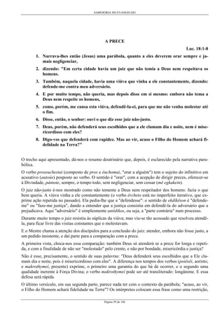 SABEDORIA DO EVANGELHO
Página 59 de 146
A PRECE
Luc. 18:1-8
1. Narrava-lhes então (Jesus) uma parábola, quanto a eles deverem orar sempre e ja-
mais negligenciar,
2. dizendo: "Em certa cidade havia um juiz que não temia a Deus nem respeitava os
homens.
3. Também, naquela cidade, havia uma viúva que vinha a ele constantemente, dizendo:
defende-me contra meu adversário.
4. E por muito tempo, não queria, mas depois disse em si mesmo: embora não tema a
Deus nem respeite os homens,
5. como, porém, me cansa esta viúva, defendê-la-ei, para que me não venha molestar até
o fim.
6. Disse, então, o senhor: ouvi o que diz esse juiz não-justo.
7. Deus, porém, não defenderá seus escolhidos que a ele clamam dia e noite, nem é mise-
ricordioso com eles?
8. Digo-vos que defenderá com rapidez. Mas ao vir, acaso o Filho do Homem achará fi-
delidade na Terra?"
O trecho aqui apresentado, dá-nos o resumo doutrinário que, depois, é esclarecido pela narrativa para-
bólica.
O verbo proseuchestai (composto de pros e éuchomai, "orar a alguém") tem o sujeito do infinitivo em
acusativo (autoús) posposto ao verbo. O sentido é "orar", com a acepção de dirigir preces, oferecer-se
à Divindade, pántote, sempre, o tempo todo, sem negligenciar, sem cessar (mê egkakein).
O juiz não-justo é-nos mostrado como não temente a Deus nem respeitador dos homens: fazia o que
bem queria. A viúva vinha a ele constantemente (o verbo êrcheto está no imperfeito iterativo, que ex-
prime ação repetida no passado). Ela pedia-lhe que a "defendesse": o sentido de ekdíkêson é "defende-
me" ou "faze-me justiça", dando a entender que a justiça consistia em defendê-la do adversário que a
prejudicava. Aqui "adversário" é simplesmente antídikos, ou seja, a "parte contrária" num processo.
Durante muito tempo o juiz resistiu às súplicas da viúva; mas viu-se tão acossado que resolveu atendê-
la, para ficar livre das visitas constantes que o molestavam.
E o Mestre chama a atenção dos discípulos para a conclusão do juiz: atender, embora não fosse justo, a
um pedido insistente, e daí parte para a comparação com a prece.
A primeira vista, choca-nos essa comparação: também Deus só atenderá se a prece for longa e repeti-
da, e com a finalidade de não ser "molestado" pelo crente, e não por bondade, misericórdia e justiça?
Não é esse, precisamente, o sentido de suas palavras: "Deus defenderá seus escolhidos que a Ele cla-
mam dia e noite, pois é misericordioso com eles". A diferença nos tempos dos verbos (poiêsêi, aoristo;
e makrothymeí, presente) exprime, o primeiro uma garantia do que há de ocorrer, e o segundo uma
qualidade inerente à Força Divina; o verbo makrothymeí pode ser até transliterado: longânime. E essa
defesa será rápida.
O último versículo, em sua segunda parte, parece nada ter com o contexto da parábola; "acaso, ao vir,
o Filho do Homem achará fidelidade na Terra"? Os intérpretes colocam essa frase como uma restrição,
 