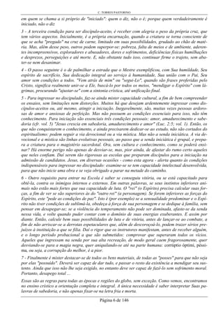 C. TORRES PASTORINO
Página 6 de 146
em quem se chama a si próprio de "iniciado": quem o diz, não o é; porque quem verdadeiramente é
iniciado, não o diz
3 - A terceira condição para ser discípulo-aceito, é receber com alegria o peso da própria cruz, que
tem vários aspectos. Inicialmente, é a própria encarnação, quando a criatura se torna consciente de
que se acha "pregado" na cruz de carne, limitado em suas possibilidades, grudado ao chão de maté-
ria. Mas, além desse peso, outros podem superpor-se: pobreza, falta de meios e de ambiente, aderen-
tes incompreensivos, exploradores e abusadores, dores e sofrimentos, deficiências físicas humilhações
e desprezos, perseguições e até morte. E, não obstante tudo isso, continuar firme o trajeto, sem aba-
ter-se nem desanimar.
4 - O passo seguinte é o de palmilhar a estrada que o Mestre exemplificou, com Sua humildade, Seu
espírito de sacrifício, Sua dedicação integral ao serviço à humanidade, Sua união com o Pai, Seu
amor sem condições a todos. "Vem atrás de mim" ou "segui-Lo", quando são frases proferidas pelo
Cristo, significa realmente unir-se a Ele, buscá-lo por todos os meios, "mendigar o Espírito" com lá-
grimas, procurando "ajustar-se" com a sintonia crística, até unificação final.
5 - Para ingressar no discipulado, faz-se ainda mister capacidade cultural, a fim de bem compreender
os ensaios, sem limitações nem distorções. Muitos há que desejam ardentemente ingressar como dis-
cípulos-aceitos ou, até mesmo, atingir a iniciação. Inegavelmente, são, muitas vezes pessoas ardoro-
sas de amor e ansiosas de perfeição. Mas não possuem as condições essenciais para isso, não têm
conhecimento. Para iniciação são essenciais três condições pessoais: amor, amadurecimento e sabe-
doria (cfr. vol. 5) "Jesus crescia em sabedoria, amadurecimento e amor" (Luc. 2:5; vol. 1). Então, os
que não conquistarem o conhecimento, e ainda precisarem dedicar-se ao estudo, não são cortados do
espiritualismo: podem seguir a via devocional ou a via mística. Mas não a senda iniciática. A via de-
vocional e a mística são linhas evolutivas pessoais, ao passo que a senda iniciática é grupal, e prepa-
ra a criatura para o magistério sacerdotal. Ora, sem cultura e conhecimento, como se poderá ensi-
nar? Há enorme perigo não apenas de desviar-se, mas, pior ainda, de afastar do rumo certo aqueles
que neles confiam. Daí serem tão rigorosas as escolas que preparam discípulos para a iniciação na
admissão de candidatos. Jesus, em diversas ocasiões - como esta agora - alerta quanto às condições
indispensáveis para ingressar no discipulado: examine-se se tem capacidade intelectual desenvolvida,
para que não inicie uma obra e se veja obrigado a parar na metade do caminho.
6 - Outro requisito para entrar na Escola é saber se conseguiu vitória, ou se está capacitado para
obtê-la, contra os inimigos internos e externos. Em outras palavras, se seus instintos inferiores ani-
mais não estão mais fortes que sua capacidade de luta. O "rei" (o Espírito) precisa calcular suas for-
ças, a fim de ver se são superiores às do "outro rei" (a personagem). Se forem inferiores as forças do
Espírito, este "pede as condições de paz". Isto é (por exemplo) se a sensualidade predominar e o Espí-
rito não tiver condições de sublimá-la, obedeça à força de sua personagem e se dedique à família, sem
pensar em desapegar-se; se a violência do temperamento não pode ser dominada, afaste-se da senda
nessa vida, e volte quando puder contar com o domínio de suas energias exuberantes. E assim por
diante. Então, calcule bem suas possibilidades de luta e de vitória, antes de lançar-se ao combate, a
fim de não arriscar-se a derrotas espetaculares que, além de descoroçoá-lo, podem trazer sérios pre-
juízos à instituição a que se filia. Daí o rigor que os instrutores manifestam, antes de receber alguém,
e o longo período probacional a que são submetidos: comprovar que superaram todos os vícios.
Aqueles que ingressam na senda por sua alta recreação, de modo geral caem fragorosamente, quer
desviando-se para a magia negra, quer aniquilando-se até na parte humana: corrúptio óptimi, péssi-
ma, ou seja, a corrupção do melhor, é a pior.
7 - Finalmente é mister destacar-se de todos os bens materiais, de todas as "posses" para que não seja
por elas "possuído". Deverá ser capaz de dar tudo, e passar o resto da existência a mendigar seu sus-
tento. Ainda que isso não lhe seja exigido, no entanto deve ser capaz de fazê-lo sem sofrimento moral.
Portanto, desapego total ...
Essas são as regras para todas as épocas e regiões do globo, sem exceção. Como vemos, encontramos
no ensino crístico a orientação completa e integral. A única necessidade é saber interpretar Suas pa-
lavras de sabedoria, e não apenas fixar-se na letra fria e morta.
 