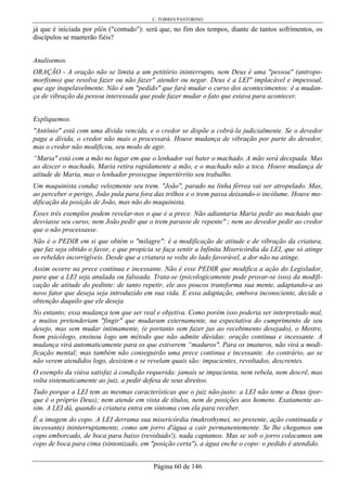 C. TORRES PASTORINO
Página 60 de 146
já que é iniciada por plên ("contudo"): será que, no fim dos tempos, diante de tantos sofrimentos, os
discípulos se manterão fiéis?
Analisemos.
ORAÇÃO - A oração não se limita a um petitório ininterrupto, nem Deus é uma "pessoa" (antropo-
morfismo) que resolva fazer ou não fazer" atender ou negar. Deus é a LEI" implacável e impessoal,
que age inapelavelmente. Não é um "pedido" que fará mudar o curso dos acontecimentos: é a mudan-
ça de vibração da pessoa interessada que pode fazer mudar o fato que estava para acontecer.
Expliquemos.
"Antônio" está com uma dívida vencida, e o credor se dispõe a cobrá-la judicialmente. Se o devedor
paga a dívida, o credor não mais o processará. Houve mudança de vibração por parte do devedor,
mas o credor não modificou, seu modo de agir.
“Maria" está com a mão no lugar em que o lenhador vai bater o machado. A mão será decepada. Mas
ao descer o machado, Maria retira rapidamente a mão, e o machado não a toca. Houve mudança de
atitude de Maria, mas o lenhador prossegue impertérrito seu trabalho.
Um maquinista conduz velozmente seu trem. "João", parado na linha férrea vai ser atropelado. Mas,
ao perceber o perigo, João pula para fora das trilhos e o trem passa deixando-o incólume. Houve mo-
dificação da posição de João, mas não do maquinista.
Esses três exemplos podem revelar-nos o que é a prece. Não adiantaria Maria pedir ao machado que
desviasse seu curso; nem João pedir que o trem parasse de repente" ; nem ao devedor pedir ao credor
que o não processasse.
Não é o PEDIR em si que obtém o "milagre": é a modificação de atitude e de vibração da criatura,
que faz seja obtido o favor, e que propicia se faça sentir a Infinita Misericórdia da LEI, que só atinge
os rebeldes incorrigíveis. Desde que a criatura se volte do lado favorável, a dor não na atinge.
Assim ocorre na prece contínua e incessante. Não é esse PEDIR que modifica a ação do Legislador,
para que a LEI seja anulada ou falseada. Trata-se (psicologicamente pode provar-se isso) da modifi-
cação de atitude do pedinte: de tanto repetir, ele aos poucos transforma sua mente, adaptando-a ao
novo fator que deseja seja introduzido em sua vida. E essa adaptação, embora inconsciente, decide a
obtenção daquilo que ele deseja.
No entanto; essa mudança tem que ser real e objetiva. Como porém isso poderia ser interpretado mal,
e muitos pretenderiam "fingir" que mudaram externamente, na expectativa do cumprimento de seu
desejo, mas sem mudar intimamente, (e portanto sem fazer jus ao recebimento desejado), o Mestre,
bom psicólogo, ensinou logo um método que não admite dúvidas: oração continua e incessante. A
mudança virá automaticamente para os que estiverem “maduros". Para os imaturos, não virá a modi-
ficação mental; mas também não conseguirão uma prece continua e incessante. Ao contrário, ao se
não verem atendidos logo, desistem e se revelam quais são: impacientes, revoltados, descrentes.
O exemplo da viúva satisfaz à condição requerida: jamais se impacienta, nem rebela, nem descrê, mas
volta sistematicamente ao juiz, a pedir defesa de seus direitos.
Tudo porque a LEI tem as mesmas características que o juiz não-justo: a LEI não teme a Deus (por-
que é o próprio Deus); nem atende em vista de títulos, nem de posições aos homens. Exatamente as-
sim. A LEI dá, quando a criatura entra em sintoma com ela para receber.
É a imagem do copo. A LEI derrama sua misericórdia (makrothymei, no presente, ação continuada e
incessante) ininterruptamente, como um jorro d'água a cair permanentemente. Se lhe chegamos um
copo emborcado, de boca para baixo (revoltado!), nada captamos. Mas se sob o jorro colocamos um
copo de boca para cima (sintonizado, em "posição certa"), a água enche o copo: o pedido é atendido.
 