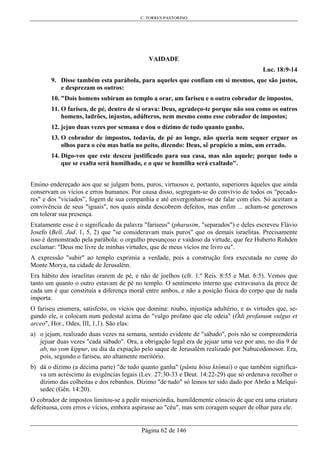 C. TORRES PASTORINO
Página 62 de 146
VAIDADE
Luc. 18:9-14
9. Disse também esta parábola, para aqueles que confiam em si mesmos, que são justos,
e desprezam os outros:
10. "Dois homens subiram ao templo a orar, um fariseu e o outro cobrador de impostos.
11. O fariseu, de pé, dentro de si orava: Deus, agradeço-te porque não sou como os outros
homens, ladrões, injustos, adúlteros, nem mesmo como esse cobrador de impostos;
12. jejuo duas vezes por semana e dou o dízimo de tudo quanto ganho.
13. O cobrador de impostos, todavia, de pé ao longe, não queria nem sequer erguer os
olhos para o céu mas batia no peito, dizendo: Deus, sê propício a mim, um errado.
14. Digo-vos que este desceu justificado para sua casa, mas não aquele; porque todo o
que se exalta será humilhado, e o que se humilha será exaltado".
Ensino endereçado aos que se julgam bons, puros, virtuosos e, portanto, superiores àqueles que ainda
conservam os vícios e erros humanos. Por causa disso, segregam-se do convívio de todos os "pecado-
res" e dos "viciados”, fogem de sua companhia e até envergonham-se de falar com eles. Só aceitam a
convivência de seus "iguais", nos quais ainda descobrem defeitos, mas enfim ... acham-se generosos
em tolerar sua presença.
Exatamente esse é o significado da palavra "fariseus" (pharusim, "separados") e deles escreveu Flávio
Josefo (Bell. Jud. 1, 5, 2) que "se consideravam mais puros" que os demais israelitas. Precisamente
isso é demonstrado pela parábola: o orgulho presunçoso e vaidoso da virtude, que fez Huberto Rohden
exclamar: "Deus me livre de minhas virtudes, que de meus vícios me livro eu".
A expressão "subir" ao templo exprimia a verdade, pois a construção fora executada no cume do
Monte Morya, na cidade de Jerusalém.
Era hábito dos israelitas orarem de pé, e não de joelhos (cfr. 1.º Reis. 8:55 e Mat. 6:5). Vemos que
tanto um quanto o outro estavam de pé no templo. O sentimento interno que extravasava da prece de
cada um é que constituía a diferença moral entre ambos, e não a posição física do corpo que de nada
importa.
O fariseu enumera, satisfeito, os vícios que domina: roubo, injustiça adultério, e as virtudes que, se-
gundo ele, o colocam num pedestal acima do "vulgo profano que ele odeia" (Ódi profanum vulgus et
arceo", Hor., Odes, III, 1,1). São elas:
a) o jejum, realizado duas vezes na semana, sentido evidente de "sábado", pois não se compreenderia
jejuar duas vezes "cada sábado". Ora, a obrigação legal era de jejuar uma vez por ano, no dia 9 de
ab, no yom kippur, ou dia da expiação pelo saque de Jerusalém realizado por Nabucodonosor. Era,
pois, segundo o fariseu, ato altamente meritório.
b) dá o dízimo (a décima parte) "de tudo quanto ganha" (pânta hósa ktômai) o que também significa-
va um acréscimo às exigências legais (Lev. 27:30-33 e Deut. 14:22-29) que só ordenava recolher o
dízimo das colheitas e dos rebanhos. Dízimo "de tudo" só lemos ter sido dado por Abrão a Melqui-
sedec (Gên. 14:20).
O cobrador de impostos limitou-se a pedir misericórdia, humildemente cônscio de que era uma criatura
defeituosa, com erros e vícios, embora aspirasse ao "céu", mas sem coragem sequer de olhar para ele.
 