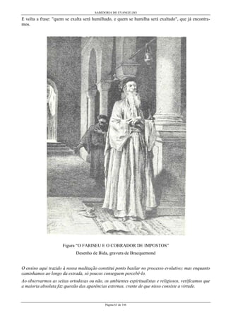 SABEDORIA DO EVANGELHO
Página 63 de 146
E volta a frase: "quem se exalta será humilhado, e quem se humilha será exaltado", que já encontra-
mos.
Figura “O FARISEU E O COBRADOR DE IMPOSTOS”
Desenho de Bida, gravura de Bracquemond
O ensino aqui trazido à nossa meditação constitui ponto basilar no processo evolutivo; mas enquanto
caminhamos ao longo da estrada, só poucos conseguem percebê-lo.
Ao observarmos as seitas ortodoxas ou não, os ambientes espiritualistas e religiosos, verificamos que
a maioria absoluta faz questão das aparências externas, crente de que nisso consiste a virtude.
 