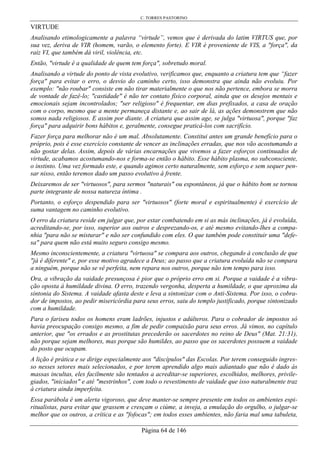 C. TORRES PASTORINO
Página 64 de 146
VIRTUDE
Analisando etimologicamente a palavra “virtude”, vemos que é derivada do latim VIRTUS que, por
sua vez, deriva de VIR (homem, varão, o elemento forte). E VIR é proveniente de VIS, a "força", da
raiz VI, que também dá viril, violência, etc.
Então, "virtude é a qualidade de quem tem força", sobretudo moral.
Analisando a virtude do ponto de vista evolutivo, verificamos que, enquanto a criatura tem que “fazer
força" para evitar o erro, o desvio do caminho certo, isso demonstra que ainda não evoluiu. Por
exemplo: "não roubar" consiste em não tirar materialmente o que nos não pertence, embora se morra
de vontade de fazê-lo; "castidade" é não ter contato físico corporal, ainda que os desejos mentais e
emocionais sejam incontrolados; "ser religioso" é frequentar, em dias prefixados, a casa de oração
com o corpo, mesmo que a mente permaneça distante e, ao sair de lá, as ações demonstrem que não
somos nada religiosos. E assim por diante. A criatura que assim age, se julga "virtuosa", porque "faz
força" para adquirir bons hábitos e, geralmente, consegue praticá-los com sacrifício.
Fazer força para melhorar não é um mal. Absolutamente. Constitui antes um grande benefício para o
próprio, pois é esse exercício constante de vencer as inclinações erradas, que nos vão acostumando a
não gostar delas. Assim, depois de várias encarnações que vivemos a fazer esforços continuados de
virtude, acabamos acostumando-nos e forma-se então o hábito. Esse hábito plasma, no subconsciente,
o instinto. Uma vez formado este, e quando agimos certo naturalmente, sem esforço e sem sequer pen-
sar nisso, então teremos dado um passo evolutivo à frente.
Deixaremos de ser "virtuosos", para sermos "naturais" ou espontâneos, já que o hábito bom se tornou
parte integrante de nossa natureza íntima .
Portanto, o esforço despendido para ser "virtuosos" (forte moral e espiritualmente) é exercício de
suma vantagem no caminho evolutivo.
O erro da criatura reside em julgar que, por estar combatendo em si as más inclinações, já é evoluída,
acreditando-se, por isso, superior aos outros e desprezando-os, e até mesmo evitando-lhes a compa-
nhia "para não se misturar" e não ser confundido com eles. O que também pode constituir uma "defe-
sa" para quem não está muito seguro consigo mesmo.
Mesmo inconscientemente, a criatura "virtuosa" se compara aos outros, chegando à conclusão de que
"já é diferente" e, por esse motivo agradece a Deus; ao passo que a criatura evoluída não se compara
a ninguém, porque não se vê perfeita, nem repara nos outros, porque não tem tempo para isso.
Ora, a vibração da vaidade presunçosa é pior que o próprio erro em si. Porque a vaidade é a vibra-
ção oposta à humildade divina. O erro, trazendo vergonha, desperta a humildade, o que aproxima da
sintonia do Sistema. A vaidade afasta deste e leva a sintonizar com o Anti-Sistema. Por isso, o cobra-
dor de impostos, ao pedir misericórdia para seus erros, saiu do templo justificado, porque sintonizado
com a humildade.
Para o fariseu todos os homens eram ladrões, injustos e adúlteros. Para o cobrador de impostos só
havia preocupação consigo mesmo, a fim de pedir compaixão para seus erros. Já vimos, no capítulo
anterior, que "os errados e as prostitutas precederão os sacerdotes no reino de Deus" (Mat. 21:31),
não porque sejam melhores, mas porque são humildes, ao passo que os sacerdotes possuem a vaidade
do posto que ocupam.
A lição é prática e se dirige especialmente aos "discípulos" das Escolas. Por terem conseguido ingres-
so nesses setores mais selecionados, e por terem aprendido algo mais adiantado que não é dado às
massas incultas, eles facilmente são tentados a acreditar-se superiores, escolhidos, melhores, privile-
giados, "iniciados" e até "mestrinhos", com todo o revestimento de vaidade que isso naturalmente traz
à criatura ainda imperfeita.
Essa parábola é um alerta vigoroso, que deve manter-se sempre presente em todos os ambientes espi-
ritualistas, para evitar que grassem e cresçam o ciúme, a inveja, a emulação do orgulho, o julgar-se
melhor que os outros, a crítica e as "fofocas"; em todos esses ambientes, não faria mal uma tabuleta,
 