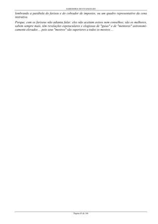 SABEDORIA DO EVANGELHO
Página 65 de 146
lembrando a parábola do fariseu e do cobrador de impostos, ou um quadro representativo da cena
instrutiva.
Porque, com os fariseus não adianta falar: eles não aceitam avisos nem conselhos; são os melhores,
sabem sempre mais, têm revelações espetaculares e elogiosas de "guias" e de "mentores" astronomi-
camente elevados ... pois seus "mestres" são superiores a todos os mestres ...
 