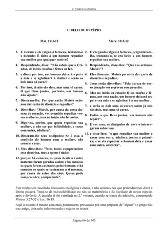 C. TORRES PASTORINO
Página 66 de 146
LIBELO DE REPÚPIO
Mat. 19:3-12
3. E vieram a ele (alguns) fariseus, tentando-o
e dizendo: É lícito a um homem repudiar
sua mulher por qualquer motivo?
4. Respondendo, disse: "Não sabeis que o Cri-
ador, de início, macho e fêmea os fez,
5. e disse: por isso, um homem deixará o pai e
a mãe e se aglutinará à mulher e serão os
dois uma só carne?
6. Por isso, já não são dois, mas uma só carne.
O que Deus juntou, portanto, um homem
não separe".
7. Disseram-lhe: Por que então Moisés orde-
nou dar carta de divórcio e repudiar?
8. Disse-lhes: "Moisés, por causa da vossa du-
reza de coração, vos permitiu repudiar vos-
sas mulheres, mas no início não foi assim.
9. Digo-vos, porém, que quem repudiar sua
mulher, a não ser por infidelidade, e casar
com outra, adultera".
10. Disseram-lhe seus discípulos: Se é essa a
condição do homem com a mulher, não
convém casar.
11. Mas disse-lhes: "Nem todos compreendem
esta doutrina, mas a quem é dado:
12. porque há eunucos, os quais desde o ventre
materno foram gerados assim; e há eunucos
os quais foram castrados pelos homens; e há
eunucos os quais se castraram a si mesmas,
por causa do reino dos céus. Quem pode
compreender, compreenda".
Marc. 10:2-12
2. E chegando (alguns) fariseus, perguntaram-
lhe, tentando-o, se era lícito a um homem
repudiar sua mulher.
3. Respondendo, disse-lhes: "Que vos ordenou
Moisés"?
4. Eles disseram: Moisés permitiu dar carta de
divórcio e repudiar.
5. Jesus então disse-lhes: "Pela dureza de vos-
so coração vos escreveu esse preceito.
6. Mas no início da criação fê-los macho e fê-
mea, por essa razão, um homem deixará seu
pai e sua mãe e se aglutinará à sua mulher,
7. e serão os dois uma só carne; assim já não
são dois, mas uma só carne.
8. Então, o que Deus juntou, um homem não
separe".
9. E em casa, os discípulos de novo o interro-
garam sobre isso
10. e disse-lhes: "o que repudiar sua mulher e
casar com outra, adultera contra a primei-
ra; e se ela repudiar o homem dela e casar
com outro, adultera".
Este trecho tem suscitado discussões teológicas e éticas, e não seremos nós que pretenderemos dizer a
última palavra. Trata-se da indissolubilidade ou não do matrimônio e da liceidade de novas núpcias
após o divórcio. A questão já foi ventilada no 2.º volume, quando se tratou do adultério, comentando
Mateus 5:27-32 e Luc. 16:18.
Aqui o assunto é tratado com mais pormenores, provocado por uma pergunta de "alguns" (o grego não
traz artigo, deixando indeterminado o sujeito no texto).
 