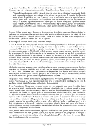 SABEDORIA DO EVANGELHO
Página 67 de 146
Na época de Jesus havia duas escolas bastante influentes: a de Hillel, mais humana e tolerante e a de
Chammai, rigorosa e exigente. Vejamos, então, o discutido texto do Deuteronômlo (24:1-4):
"Se um homem toma uma mulher e coabita com ela, assim será se não achar benevolência diante
dele porque descobriu nela um costume inconveniente, escreverá carta de repúdio, dar-lha-á nas
mãos dela e a despedirá de sua casa. E, saindo, ela se torna de outro homem: o segundo homem,
se não gostar dela e escrever-lhe carta de repúdio e lhe der nas mãos dela e a despedir de sua
casa; e se morrer o segundo homem que a tomou para sua mulher, não poderá o primeiro homem
que a despediu, voltando atrás, tomá-la como sua mulher, depois de suja, porque isso é abomina-
ção diante do Senhor teu Deus: e não sujarás a terra que o Senhor teu Deus te deu em partilha".
Segundo Hillel, bastaria que o homem se desgostasse ou descobrisse qualquer defeito nela (até se
queimasse um prato de comida), para que fosse lícito repudiá-la. Chammai, porém, era inflexível: só se
houvesse realmente um "costume inconveniente", isto é, se a mulher lhe fosse infiel entregando-se a
outro homem, é que se lhe poderia dar carta de repúdio.
A mulher podia casar-se, depois disso, com outro homem.
O caso da mulher é o único previsto, porque o homem tinha plena liberdade de fazer o que quisesse
com seu corpo, do qual era dono absoluto, ao passo que o corpo da mulher pertencia ao homem que o
"comprara". O homem não precisava repudiar a mulher para ter outra ou outras esposas, desde que
tivesse meios para pagar os 50 siclos (1) poderia comprar quantas virgens quisesse e coabitar com to-
das a um tempo. Na época de Moisés não havia "casamento" no sentido em que hoje o entendemos
(civil e religioso ou contrato e "sacramento"): o homem era polígamo (e os mais evoluídos seres, os
patriarcas, reis e sacerdotes, os homens de bem, conviviam maritalmente com várias mulheres). A re-
gulamentação, pois, foi escrita por Moisés quanto ao repúdio, que nada tem que ver com a monogamia
nem com a indissolubilidade de um vínculo que só surgiu posteriormente, com a evolução da humani-
dade e das leis sociais.
Não havia, mesmo na época de Jesus, cerimônia religiosa para o casamento, mas apenas, nas famílias,
uma festa, em que, numa procissão, a noiva era levada por seus pais, que já haviam recebido o dinheiro
(o célebre “dote") à casa do noivo, mesmo que esse já possuísse uma, dez ou vinte outras mulheres
como esposas. Só era adúltera a mulher, porque o fato de entregar seu corpo a outro homem constituía
um "roubo" a seu dono, que lhe havia comprado exatamente o corpo.
Na época de Jesus, embora menos ampla, a poligamia ainda proliferava, permitida por lei. Para esses
hábitos Jesus falou, e não para o costume que mais tarde se implantou (em grande parte por obra da
legislação romaria e da influência do cristianismo) da monogamia.
O que Jesus afirmou foi que, uma vez que o homem houvesse adquirido uma esposa (ou várias delas)
não a deveria jamais repudiar, a não ser por motivo de infidelidade, isto é, a não ser que ela se entre-
gasse a outro homem, caso em que poderia libertá-la para que fosse viver com seu novo amor. "O que
Deus juntou, um homem não separe", pois "os dois se tornaram uma só carne": isto é, uma vez unidos,
não deve haver repúdio, não deve ser expulsa de casa a mulher com que se coabitou, pois isso seria um
atentado contra o mandamento de "amar ao próximo tanto quanto a si mesmo". Depois de conviver
com a mulher, é criminoso pô-la para fora de casa, a não ser que ela quisesse ir por sua espontânea
vontade, para aderir a outro. Quem o fizer, a leva a talvez adulterar (roubar o marido de outra); e se o
fizer e colocar outra no lugar dela, está adulterando com a primeira, isto é, está sendo infiel àquela à
qual se uniu numa só carne; e quem receber a repudiada e unir-se a ela, igualmente adultera, porque se
está unindo à que pertence a outro homem.
Então, vemos taxativamente condenado o repúdio, a expulsão de casa, quando ainda existe o laço de
amor, pelo menos de um lado. Quando, todavia, esse laço foi rompido de fato, porque ela se entregou a
outro por amor, aí o motivo mais forte existe: a ligação feita por Deus o foi com outra pessoa: dê-se-
lhe a liberdade de escolher seu caminho.
 