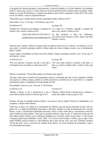 C. TORRES PASTORINO
Página 68 de 146
A pergunta dos fariseus prende-se, precisamente, à causa do repúdio; se é lícito repudiar "por qualquer
motivo" (katà pásan aitía). E Jesus utiliza-se da mais perfeita técnica rabinica para responder, repor-
tando-se ao texto do Pentateuco e citando suas palavras ipsis lítteris, segundo a versão dos LXX, como
era de seu hábito, e não no original hebraico:
"Não sabeis que o criador (ktísas) desde o princípio macho e fêmea os fez"?
Está citado o vers. 27 do cap. 1.º do Gênesis, que se lê:
no hebraico (1) no grego (A)
"Elohim fez o homem à sua imagem, à imagem de
elohim o fez, macho e fêmea os fez" .
"E o deus fez o homem, segundo a imagem do
deus o fez, macho e fêmea os fez".
‫בצלם‬ ‫פצלמך‬ ‫יאה־האךם‬ ‫אלהים‬ ‫ךיבךא‬ (1
‫אתם׃‬Н‫בךא‬Н‫ךבקבת‬М‫אתך‬М‫בךא‬Н‫אלהים‬
A) Καί έποίησεν ό θεός τόν άνθρωπον,
иατ΄είиόνα θεού έποίησεν αύτόν, άρσεν иαί θήλυ
έποίησεν αύτούς.
Notemos que "macho e fêmea" no grego estão no gênero neutro (ársen e thêlu); e no hebraico, os ter-
mos zakâr e n'qebâh exprimem macho e fêmea tendo em vista os órgãos sexuais, isto é, literalmente,
pênis e vagina.
Logo a seguir, emendando as frases com uma simples vírgula, prossegue citando o vers. 24 do cap. 2.º
do Gênesis: e disse:
no hebraico (2) no grego (B)
"Por isso deixará o homem seu pai e sua mãe e
será ligado com sua mulher e serão uma carne".
"Por essa razão deixará o homem o pai dele e a
mãe e se unirá à mulher dele e serão os dois uma
carne" .
Daí tira a conclusão: "O que Deus juntou, um homem não separe".
Até aqui, nada existe a respeito da monogamia: apenas é salientado que não se deve repudiar a mulher
com quem se coabita, porque, unindo-se, ambos passaram a constituir um só corpo físico; e o repúdio
representaria quase a amputação de uma metade do todo.
Na realidade, lemos no vers. 2 do cap. 5.º do Gênesis:
no hebraico (3) no grego (C)
"Macho e fêmea os fez e abençoou-os e fez o
nome dele homem (adám) no dia em que o fez".
"Macho e fêmea fê-los e abençoou-os e chamou o
nome dele adám no dia em que os fez".
Portanto, há uma só unidade macho e fêmea, e seu nome é um só, adám ("homem"), englobando o ser
completo, o duplo macho-fêmea.
Tudo isso, a nosso ver, refere-se à constituição do Espírito, que não possui distinção sexual, mas en-
globa em si a dupla possibilidade masculina e feminina. Quando se trata da plasmação dos veículos
físicos, é que a característica dominante prevalece sobre a outra, então dá-se a encarnação como ho-
mem (varão) ou como mulher. Tanto que, no próprio Gênesis, logo no cap. 2.º (após haver dito que foi
feito adám macho e fêmea, com a ordem de multiplicar-se na terra), volta o texto a dizer: "e não existia
o homem (adám) para trabalhar a terra" (Gên. 2:5). Como assim? Então o elohim, que já aqui é cha-
mado YHWH, resolve formar (o verbo hebraico não é mais baráh, criar, mas itsér, formar) o homem
"do pó da terra", isto é, revesti-lo de matéria física densa. Aí, nessa situação de encarnado, é que o
sexo dominante prevalece.
 