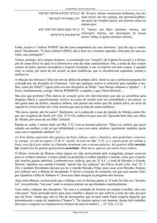 SABEDORIA DO EVANGELHO
Página 69 de 146
‫ךאת־אמד‬ ‫אח־אביו‬ ‫יעזב־איש‬ ‫על־בו‬ (2
‫׃‬ ‫אחך‬ ‫לבשך‬ ‫דחיו‬ ‫באשחז‬ ‫ודכק‬
B) “Ενεиεν τούτου иαταλείψει άνθρωπος τόν πα-
τέρα αύτού иαί τήν µητέρα, иαί προσиολληθήσε-
ται πρός τήν γυναϊиα αύτού, иαί έσονται οιδυο είς
σάρиα µίαν.
‫ויקךא‬ ‫אחם‬ ‫ויבךד‬ ‫בראם‬ ‫ובקבח‬ ‫זבר‬ (3
‫׃‬ ‫חבראם‬ ‫ביום‬ ‫ארם‬ ‫אה־שמם‬
Γ) “Aρσεν иαί θήλυ έποίησεν αύτούς, иαί
εύλόγησεν αύτούς, иαί έπωνόµασε τό όνοµα
αύτού ‘Aδάµ, ή ήµέρα έποίησεν αύτούς.
Então, resolve o "elohim YHWH" dar-lhe uma companheira do sexo feminino, "que lhe seja a contra-
parte" literalmente: "E disse elohim-YHWH, não é bom ser o homem separado, farei para ele uma au-
xiliar, sua contraparte".
Temos, portanto, dois tempos distintos: a constituição (ou "criação") do Espírito bi-sexual, e a forma-
ção do corpo físico no qual só se desenvolve uma das duas características. Ora, a união de dois corpos
carnais de pólos opostos recompleta o Espírito bivalente: é um só Espírito em dois corpos. E quando
estes se unem, por meio do ato sexual, as duas tendências, que se encontravam separadas, tornam a
unificar-se.
A objeção dos fariseus é feita em tom de defesa da própria idéia. Sente-se que a primeira pergunta foi
colocada por um discípulo de Chammai: "será que qualquer motivo é suficiente para repudiar a mu-
lher, como diz Hillel"? Agora entra um dos discípulos de Hillel: "mas Moisés ordenou o repúdio" ... E
Jesus, imediatamente, corrige: Moisés PERMITIU o repúdio, o que é bem diferente ...
Mas por que permitiu? Pela dureza de coração (pròs tên sklerokardían) que não se sensibiliza pela
desgraça alheia e, egoisticamente, resolve as coisas de acordo com sua comodidade e seu prazer: se
não gosta mais da mulher, manda-a embora, sem pensar nos males que lhe podem advir, ao invés de
suportá-la e tratá-la bem até o fim, mesmo que seja ao lado de outras mulheres.
“De início, porém, não foi assim". Realmente, só é conhecido o caso do repúdio de Abraão contra Ha-
gar, por exigência de Sarah (cfr. Gên. 21.9-14), embora tivesse esse ato "parecido bem duro aos olhos
de Abraão, por causa de seu filho" (Ismael).
Repete-se, então, o ensino dado em Mat. 5:32, com as mesmas palavras: "Digo-vos, porém, que quem
repudia sua mulher, a não ser por infidelidade, e casa com outra, adultera; igualmente, também, quem
casa com a repudiada, adultera" (1).
(1) Esta última expressão não aparece em bons códices, como o Sinaítico, mas preferimos conservá-
la, porque: a) está no papiro 25 do 4.º século; b) está em Mat. 5:32; c) o copista pode ter saltado a
frase, erro fácil pois ambas as cláusulas terminam com a mesma palavra: kaì gamêsêi állên moichá-
tai, ôsaútôs kaì ho gamôn apoleyménên moichátai. Além disso, aparece em outros bons códices.
O último versículo de Marcos crêem alguns ter sido acrescentado pelo evangelista, porque escreveu
para os cristãos romanos, e nessa cidade era permitido a mulher repudiar o marido, coisa que a legisla-
ção israelita jamais admitiria. Lembremo-nos, todavia, que em 25 A.C. a irmã de Herodes o Grande,
Salomé, repudiou seu marido Costobar "apesar das leis judaicas" diz Flávio Josefo (Ant. Jud. 15, 7,
10); e também Herodíades deixara seu tio e marido Herodes Filipe, para casar com Herodes Ântipas;
por verberar isso, o Batista foi decapitado. E talvez a situação do momento, em que esse mesmo Ânti-
pas repudiara a filha de Nabateu 4.º, houvesse dado margem às perguntas dos fariseus.
Aqui entra Marcos, esclarecendo que o diálogo com os fariseus parou aí. O resto foi dito aos "discípu-
los", em particular, "em casa" onde os ensinos podiam ser aprofundados espiritualmente.
Vem então a objeção dos discípulos: "Se essa é a condição do homem em relação à mulher, não con-
vém casar". Seria arriscado trazer para casa a mulher e depois ter que sofrê-la o resto da vida, por pior
que ela fosse. Ainda aqui não se fala de monogamia, que só mais tarde Paulo exigiria daqueles que
pretendessem o cargo de inspetores ("bispos"): "Se alguém aspira a ser inspetor, deseja belo trabalho;
deve pois o inspetor ser irrepreensível, homem de uma só mulher", ... (l.ª Tim. 3:1-2).
 