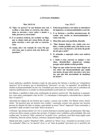 SABEDORIA DO EVANGELHO
Página 7 de 146
A OVELHA PERDIDA
Mat. 18:12-14
12. "Que vos parece? Se um homem tem cem
ovelhas e uma delas se extravia, não aban-
dona as noventa e nove sobre o monte e,
indo, procura a extraviada?
13. E se acontece achá-la, em verdade vos digo,
que se alegra mais por causa desta, do que
pelas noventa e nove que não se extravia-
ram.
14. Assim, não é da vontade de vosso Pai que
está céus, que se perca nem um destes pe-
queninos".
Luc. 15:1-7
1. Esfavam próximos a ele todos os cobradores
de impostos e os desencaminhados a ouvi-lo.
2. E os fariseus e escribas murmuravam, di-
zendo: este recebe os desencaminhados e
come com eles.
3. Disse-lhes pois esta parábola, dizendo:
4. "Que homem dentre vós, tendo cem ove-
lhas, e tendo perdido uma, não deixa as no-
venta e nove no deserto e sai atrás da perdi-
da até que a ache?
5. E, achando, a superpõe sobre seus ombros
alegre,
6. e vindo à casa, convoca os amigos e vizi-
nhos, dizendo-lhes: alegrai-vos comigo,
porque achei minha ovelha perdida.
7. Digo-vos que assim haverá mais alegria no
céu sobre um desencaminhado que muda
sua mente, do que sobre noventa e nove jus-
tos, que não têm necessidade de mudança
de mente".
Lucas ambienta a parábola, fazendo-a surgir de uma queixa dos fariseus e escribas (os "cumpridores
rigorosos" da lei mosaica, que se denominavam "pharusim", ou seja, "os separados" da multidão de
errados ou desencaminhados da reta via). Estranham que Jesus converse e coma com os cobradores de
impostos (publicanos) e os errados ou desencaminhados (extraviados do "caminho certo).
Em Mateus, a parábola é dada como confirmação da anterior assertiva de “não desprezar os pequeni-
nos, cujos anjos contemplam a face do Pai". E a introdução é interrogativa, solicitando-lhes a opinião:
Que vos parece"?
Apresenta-nos afigura de um homem que é pastor, e possui cem ovelhas. Em Mateus temos, literal-
mente: "há (génêtai) para um homem cem ovelhas", construção comum com gínomai nas terceiras
pessoas do singular de todos os tempos, equivalendo ao nosso "haver" impessoal. Nesta construção, o
possuidor é dado em dativo (em latim "dativo de posse").
A fórmula "que homem dentre vós" (tís ex hymõn ãnthrôpos) constitui quase um pleonasmo. Mas figu-
ra bem um ofício comum a muitos dos ouvintes. O número cem é simbólico, pela totalidade. Das cem
ovelhas uma “se extravia” (Mat.: planáô) ou "se perde" (Luc.: apóllymi), coisa fácil numa região como
a Palestina, cheia de colinas, buracos, cisternas e pequenos lugares desérticos.
Dando pela falta, o pastor "abandona" (Mat.: aphíêmi) ou "deixa” (Luc.: kataleípô) as noventas e nove
"na montanha" (Mat.) ou "no deserto" (Luc.) e sai "atrás da perdida" (poreúetai epí tó apolôlós) até
 