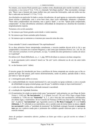 C. TORRES PASTORINO
Página 70 de 146
No entanto, esse mesmo Paulo permite que a mulher cristã, abandonada pelo marido incrédulo, se case
novamente, e vice-versa (l.ª Cor. 7:15); é o chamado "privilégio paulino". Mas recomenda a monoga-
mia: "Bom é que o homem não toque mulher mas, por causa das fornicações, cada um tenha sua mu-
lher e cada uma seu homem" ( l.ª Cor, 7:1-2).
Aos discípulos em particular foi dado o ensino elevadíssimo, do qual apenas as expressões enigmáticas
foram escritas e publicadas, com o aviso bem claro, duas vezes sublinhado, anteposto e posposto:
"Nem todos compreendem esta doutrina, mas a quem é dado", e no fim: "Quem pode compreender,
compreenda". As duas advertências salientam a dificuldade de interpretar-se a doutrina tão resumida e
enigmaticamente exposta.
Tornemos a ler as três asserções:
a) há eunucos que foram gerados assim desde o ventre materno;
b) há eunucos que foram castrados pelos homens;
c) há eunucos que se castraram a si mesmos por causa do reino dos céus.
Como entender? Literal e materialmente? Ou espiritualmente?
Se as duas primeiras forem interpretadas carnalmente, a terceira também deverá sê-lo (e foi o que
compreendeu e executou em si mesmo Orígenes), e não como quer Jerônimo (Patrol, Lat., vol. 36, col.
135): duorum carnalium et tertii spiritualis, ou seja, "o sentido dos dois (primeiros) é carnal, do tercei-
ro é espiritual".
Os rabinos (cfr. Strack-Billerbeck, o.c., t. 1, pág. 805/6) dividiam os eunucos em duas categorias:
a) os de nascimento (sârís mimme'ê immô) ou "do céu" (sârís châmaim) ou do sol, do calor (sârís
hâmmâh);
b) os dos homens (sârís ' âdâm).
O terceiro grupo foi introduzido por Jesus e proliferou de forma estupenda nos séculos que se lhe se-
guiram até hoje. Daí nasceu, pelo menos doutrinariamente, senão na prática, apoiada desde o início,
por todos os "pais da igreja":
a) a monogamia para ambos os sexos;
b) a indissolubilidade do vínculo matrimonial (1), sem exceções na igreja ocidental, e com a exceção
da infidelidade na igreja oriental-grega, que diz que "o adultério rompe os laços matrimoniais";
c) o culto do celibato masculino, sobretudo monacal e sacerdotal;
d) a exaltação da virgindade feminina.
(1) O matrimônio foi citado na igreja cristã como "sacramento”, pela primeira vez, por Hugo de Saint-
Victor (+ 1142) em "De Sacramentis”, 2, 11 (Patrol. Lat vol. 176, col. 479) e logo a seguir Pedro
Lombardo (c. 1150) em seu "Sententiae” 4, 2, 1, cita a lista dos sete sacramentos, introduzindo,
em último lugar, o matrimônio. Só no Concílio de Florença (1439) essa lista foi proclamada "dog-
ma". A palavra "sacramentum" que Agostinho escreve no De Bono Conjugali, 32 e no Contra
Julianum, 3, 57, referindo-se ao matrimônio, tem o sentido exato do termo latino na época: sáncti-
tas sacramenti é então, a "santidade do juramento" da fidelidade conjugal, baseado no sacramen-
tum que era a palavra usada para o juramento dos soldados quando entravam para o serviço do
exército romano.
Antes de qualquer comentário ulterior, pedimos ao leitor que releia o que foi escrito no volume 2
desta obra.
 